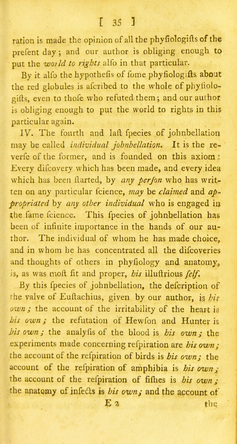 ration is made the opinion of all the phyfiologids of the prefent day ; and our author is obliging enough to put the wot Id to rights alfo in that particular. By it alfo the hypothefis of fome phyfiologids about the red globules is afcribed to the whole of phyliolo- gifts, even to thofe who refuted them; and our author is obliging enough to put the world to rights in this particular again. IV. The fourth and lad fpecies of johnbellation may be called individual johnbellation. It is the re- verfe of the former, and is founded on this axiom : Every difcovery which has been made, and every idea which has been darted, by any perjon who has writ- ten on any particular fcience, may be claimed and ap- propriated by any other individual who is engaged in the fame fcience. This fpecies of johnbellation has been of infinite importance in the hands of our au- thor. The individual of whom he has made choice, and in whom he has concentrated all the difcoveries and thoughts of others in phyfiology and anatomy, is, as was mod fit and proper, his illudrious felf. By this fpecies of johnbellation, the defcription of the valve of Eudachius, given by our author, is bis own; the account of the irritability of the heart is bis own; the refutation of Hewfon and Hunter is bis own; the analyfis of the blood is his own; the experiments made concerning refpiration are his own; the account of the refpiration of birds is his own; the account of the refpiration of amphibia is his own; the account of the refpiration of fiflies is his own ; the anatomy of infe&s is bis own; and the account of E 2, the