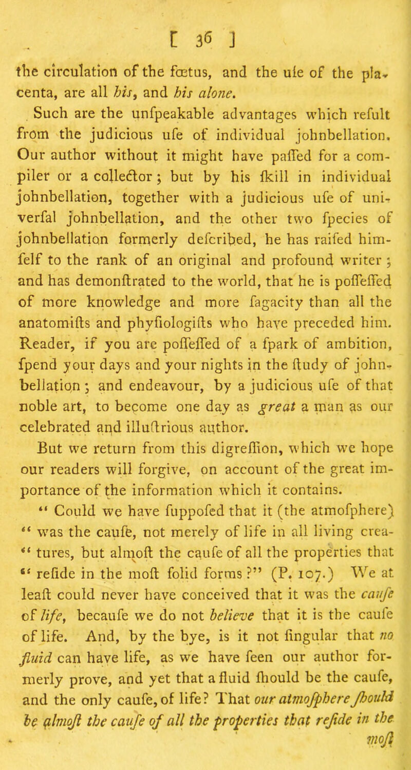 the circulation of the fetus, and the ule of the pla^ centa, are all his, and his alone. Such are the unfpeakable advantages which refult from the judicious ufe of individual johnbellation. Our author without it might have palled for a com- piler or a collector ; but by his fkill in individual johnbellation, together with a judicious ufe of uni- verfal johnbellation, and the other two fpecies of johnbellation formerly defcribed, he has raifed him- felf to the rank of an original and profound writer ; and has demonftrated to the world, that he is poflelled of more knowledge and more fagacity than all the anatomifts and phyfiologifts who have preceded him. Reader, if you are poflelled of a fpark of ambition, fpend your days and your nights in the ftudy of john- bellation ; and endeavour, by a judicious ufe of that noble art, to become one day as great a man as our celebrated and illuftrious author. But we return from this digreflion, which we hope our readers will forgive, on account of the great im- portance of the information which it contains. “ Could we have fuppofed that it (the atmofphere) “ was the caufe, not merely of life in all living crea- tures, but almoft the caufe of all the properties that “ refide in the mofl folid forms ?” (P. 107.) We at lead; could never have conceived that it was the caufe of life, becaufe we do not believe that it is the caule of life. And, by the bye, is it not lingular that no fluid can have life, as we have feen our author for- merly prove, and yet that a fluid Ihould be the caufe, and the only caufe, of life? That our atmofphereJhould be plmojl the caufe of all the properties that refide in the mofl