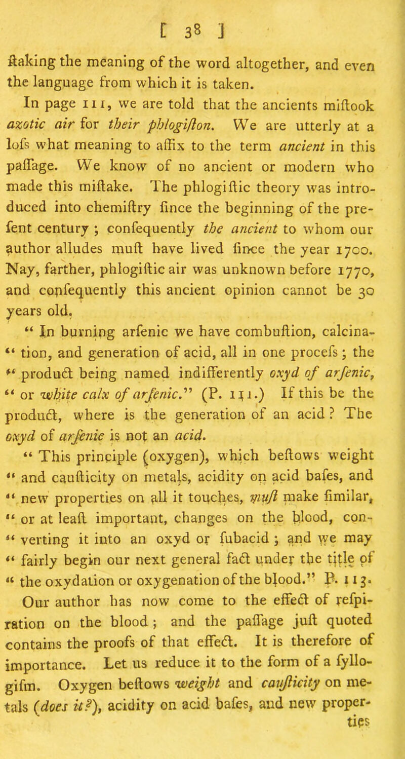 flaking the meaning of the word altogether, and even the language from which it is taken. In page in, we are told that the ancients miftook azotic air for their phlogiflon. We are utterly at a lofs what meaning to affix to the term ancient in this paffiage. We know of no ancient or modern who made this miftake. The phlogiftic theory was intro- duced into chemiftry fince the beginning of the pre- fent century ; confequently the ancient to whom our author alludes mull have lived fince the year 1700. Nay, farther, phlogiftic air was unknown before 1770, and copfequently this ancient opinion cannot be 30 years old. “ In burning arfenic we have combuftion, calcina- “ tion, and generation of acid, all in one procefs; the product being named indifferently oxyd of arfenic, il or white calx of arfenic.” (P. i}i.) If this be the produd, where is the generation of an acid ? The oxyd of arfenic is not an acid. “ This principle (oxygen), which beftows weight ** and caufticity on metals, acidity on acid bafes, and “ new properties on all it touches, yiufl make fimilar, “ or at lead important, changes on the blood, con- “ verting it into an oxyd or fubacid ; and we may “ fairly begin our next general fad under the tjtle pi “ the oxydation or oxygenation of the bjood.” P. 113. Our author has now come to the effed of refpi- ration on the blood ; and the paffage juft quoted contains the proofs of that effed. It is therefore of importance. Let us reduce it to the form of a fyllo- gifm. Oxygen beftows weight and caujlicity on me- tals (does it?), acidity on acid bafes, and new proper-