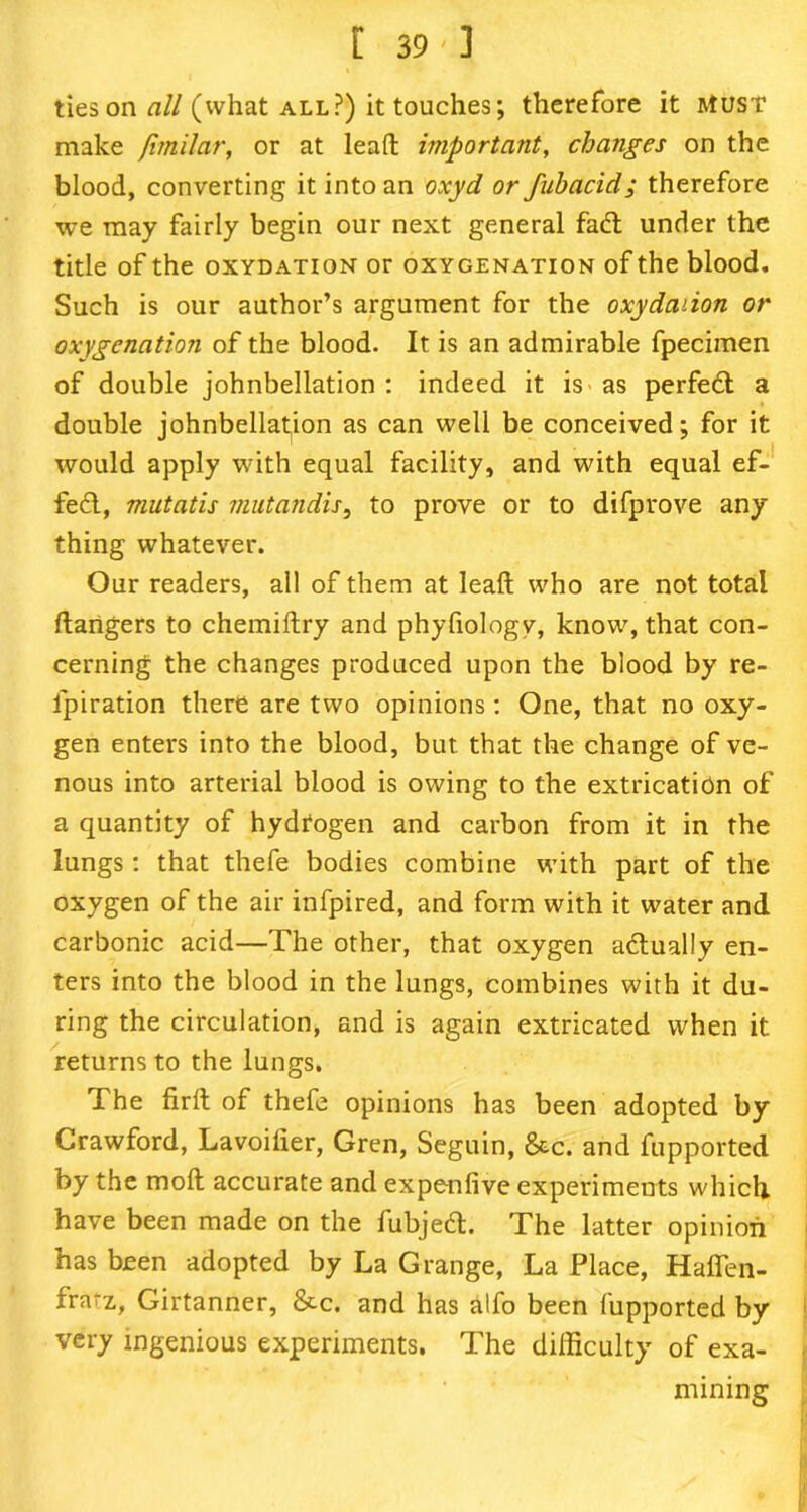 [ 39'] ties on all (what all?) it touches; therefore it MUST make Jimilar, or at lead important, changes on the blood, converting it into an oxyd or fubacid; therefore we may fairly begin our next general fad under the title of the oxydation or oxygenation of the blood. Such is our author’s argument for the oxydaiion or oxygenation of the blood. It is an admirable fpecimen of double johnbellation : indeed it is as perfed a double johnbellation as can well be conceived; for it would apply with equal facility, and with equal ef- fed, mutatis mutandis, to prove or to difprove any thing whatever. Our readers, all of them at lead who are not total dangers to chemidry and phyfiologv, know, that con- cerning the changes produced upon the blood by re- lpiration there are two opinions: One, that no oxy- gen enters into the blood, but that the change of ve- nous into arterial blood is owing to the extrication of a quantity of hydrogen and carbon from it in the lungs: that thefe bodies combine with part of the oxygen of the air infpired, and form with it water and carbonic acid—The other, that oxygen adually en- ters into the blood in the lungs, combines with it du- ring the circulation, and is again extricated when it returns to the lungs. The fird of thefe opinions has been adopted by Crawford, Lavoilier, Gren, Seguin, &c. and fupported by the mod accurate and expenfive experiments which have been made on the fubjed. The latter opinion has been adopted by La Grange, La Place, Hafleft- frarz,, Girtanner, &c. and has alfo been fupported by very ingenious experiments. The difficulty of exa- mining