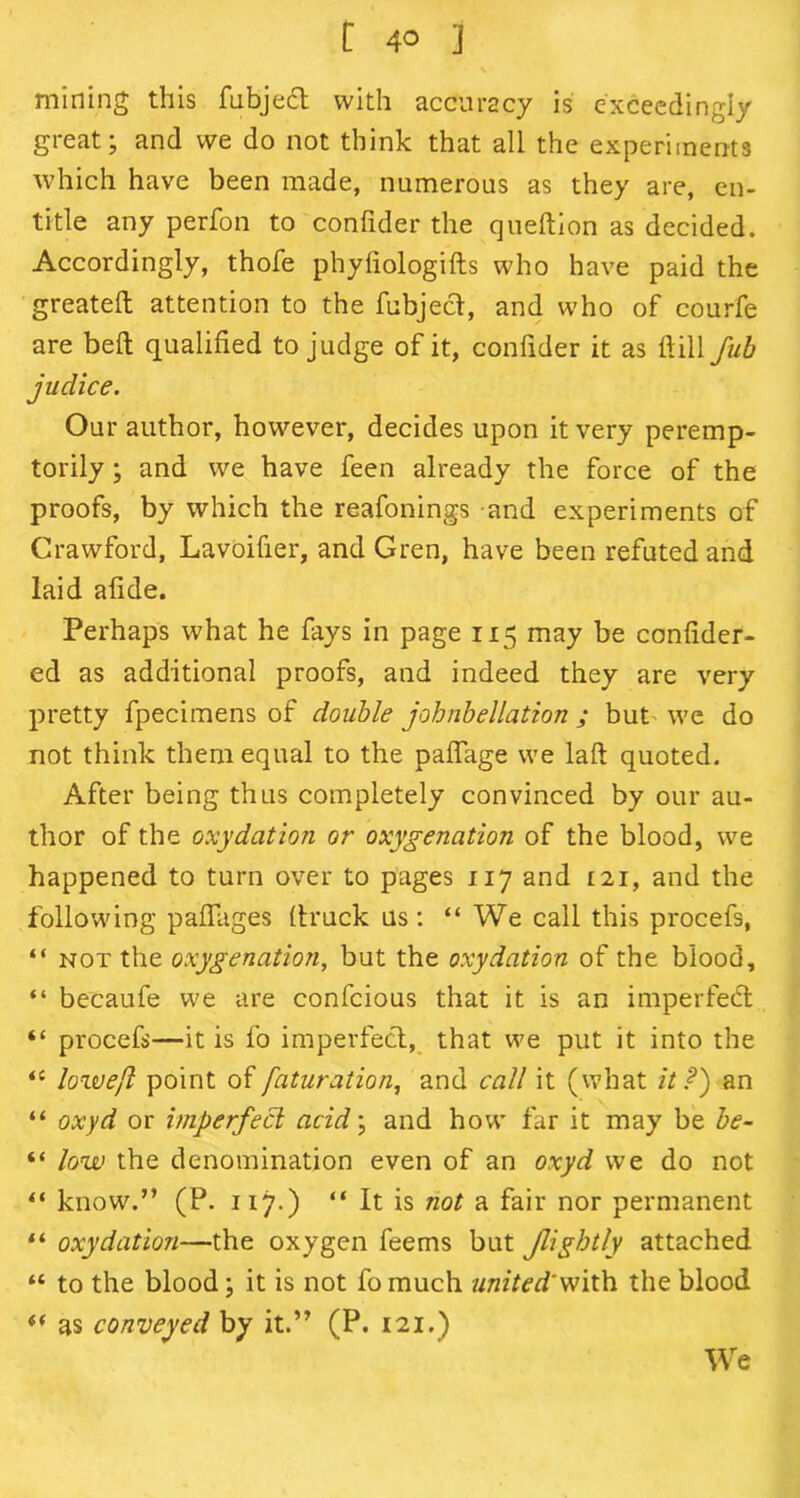 mining this fubject with accuracy is exceedingly great; and we do not think that all the experiments which have been made, numerous as they are, en- title any perfon to conlider the queftion as decided. Accordingly, thofe phyfiologifts who have paid the greateft attention to the fubject, and who of courfe are belt qualified to judge of it, confider it as ftill fub judice. Our author, however, decides upon it very peremp- torily ; and we have feen already the force of the proofs, by which the reafonings and experiments of Crawford, Lavoifier, and Gren, have been refuted and laid afide. Perhaps what he fays in page 115 may be confider- ed as additional proofs, and indeed they are very pretty fpecimens of double johnbellation ; but'we do not think them equal to the paffage we laft quoted. After being thus completely convinced by our au- thor of the oxydation or oxygenation of the blood, we happened to turn over to pages 117 and 121, and the following paffages (truck us : “ We call this procefs, “ not the oxygenation, but the oxydation of the blood, “ becaufe we are confcious that it is an imperfect “ procefs—it is fo imperfect, that we put it into the <c lowejl point offaturation, and call it (what it?) an “ oxyd or imperfect acid; and how far it may be be- “ low the denomination even of an oxyd we do not “ know.” (P. 117.) “ It is not a fair nor permanent “ oxydation—the oxygen feems but Jligbtly attached “ to the blood; it is not fo much united'with the blood (< as conveyed by it.” (P. 121.) We