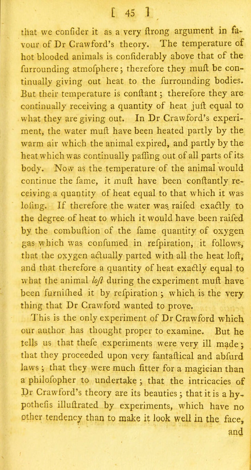 that we confider it as a very ftrong argument in fa- vour of Dr Crawford’s theory. The temperature of hot blooded animals is confiderably above that of the furrounding atmofphere; therefore they mull be con- tinually giving out heat to the furrounding bodies. But their temperature is conftant; therefore they are continually receiving a quantity of heat juft equal to what they are giving out. In Dr Crawford’s experi- ment, the water muft have been heated partly by the warm air which the animal expired, and partly by the heat which was continually palling out of all parts of its body. Now as the temperature of the animal would continue the fame, it muft have been conftantly re- ceiving a quantity of heat equal to that which it was loling. If therefore the water was, raifed exactly to the degree of heat to which it would have been raifed by the combuftion of the fame quantity of oxygen gas which was confumed in refpiration, it follows, that the oxygen actually parted with all the heat loft, and that therefore a quantity of heat exadly equal to what the animal loft during the experiment muft have been furnifhed it by refpiration ; which is the very thing that Dr Crawford wanted to prove. This is the only experiment of Dr Crawford which our author has thought proper to examine. But he tells us that thefe experiments were very ill made; that they proceeded upon very fantaftical and abfurd laws; that they were much litter for a magician than a philofopher to undertake ; that the intricacies of Dr Crawford’s theory are its beauties; that it is ahy- pothelis illuftrated by experiments, which have no other tendency than to make it look well in the face, and