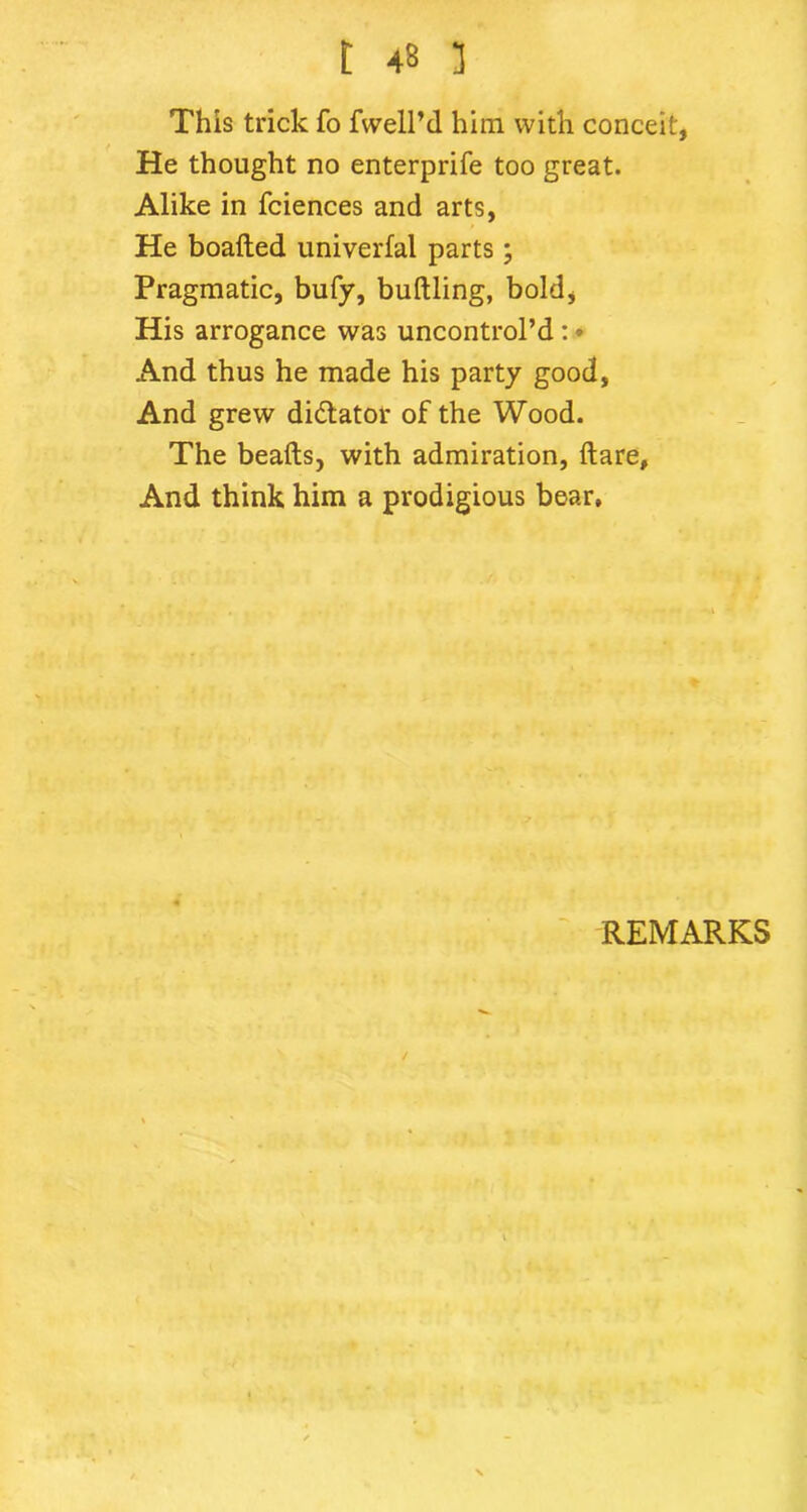 This trick fo fwell’d him with conceit, He thought no enterprife too great. Alike in fciences and arts, He boaded univerfal parts; Pragmatic, bufy, buttling, bold, His arrogance was uncontrol’d : • And thus he made his party good, And grew dictator of the Wood. The beads, with admiration, dare. And think him a prodigious bear. REMARKS