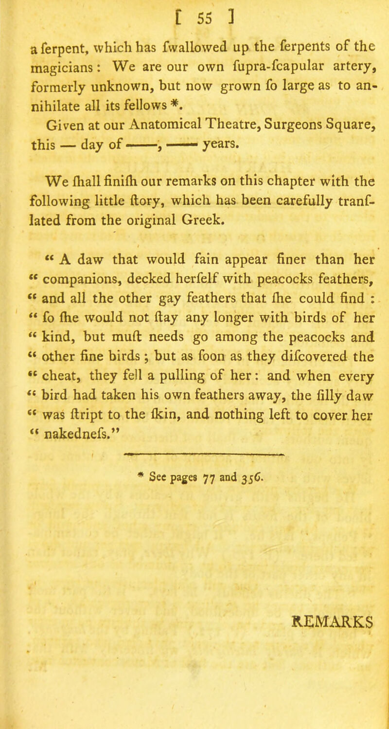 a ferpent, which has fwallowed up the ferpents of the magicians: We are our own fupra-fcapular artery, formerly unknown, but now grown fo large as to an- nihilate all its fellows *. Given at our Anatomical Theatre, Surgeons Square, this — day of , years. We fhall finilh our remarks on this chapter with the following little {lory, which has been carefully trans- lated from the original Greek. i “ A daw that would fain appear finer than her “ companions, decked herfelf with peacocks feathers, “ and all the other gay feathers that fhe could find : “ fo fhe would not (lay any longer with birds of her “ kind, but mull needs go among the peacocks and “ other fine birds; but as foon as they difcovered the “ cheat, they fell a pulling of her: and when every “ bird had taken his own feathers away, the filly daw <c was ftript to the (kin, and nothing left to cover her “ nakednefs.” * Sec pages 77 and 35G. REMARKS