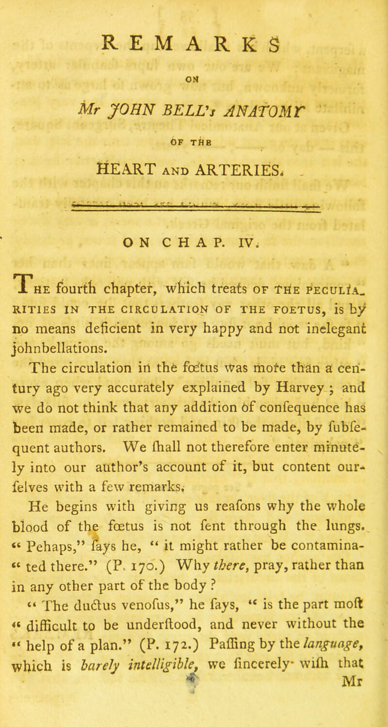 OM Mr JOHN BELL's A NATO MT OF THE HEART and ARTERIES. —■- '■ i..-v - ■ ON CHAP. IV, The fourth chapter, which treats of the PECULiA_ RIT1ES IN THE CIRCULATION OF THE FOETUS, is by no means deficient in very happy and not inelegant johnbellations. The circulation in the foetus was more than a cen- tury ago very accurately explained by Harvey ; and we do not think that any addition of confequence has been made, or rather remained to be made, by fubfe- quent authors. We (hall not therefore enter minute- ly into our author’s account of it, but content our- felves with a few remarks. He begins with giving us reafons why the whole blood of the foetus is not fent through the lungs. « Pehaps,” fays he, “ it might rather be contamina- « ted there.” (P. 170.) Why there, pray, rather than in any other part of the body ? “ The dudus venofus,” he fays, ‘e is the part moft <« difficult to be underftood, and never without the “ help of a plan.” (P. 172.) Paffing by the language, which is barely intelligible, we fincerely* with that * Mr •4