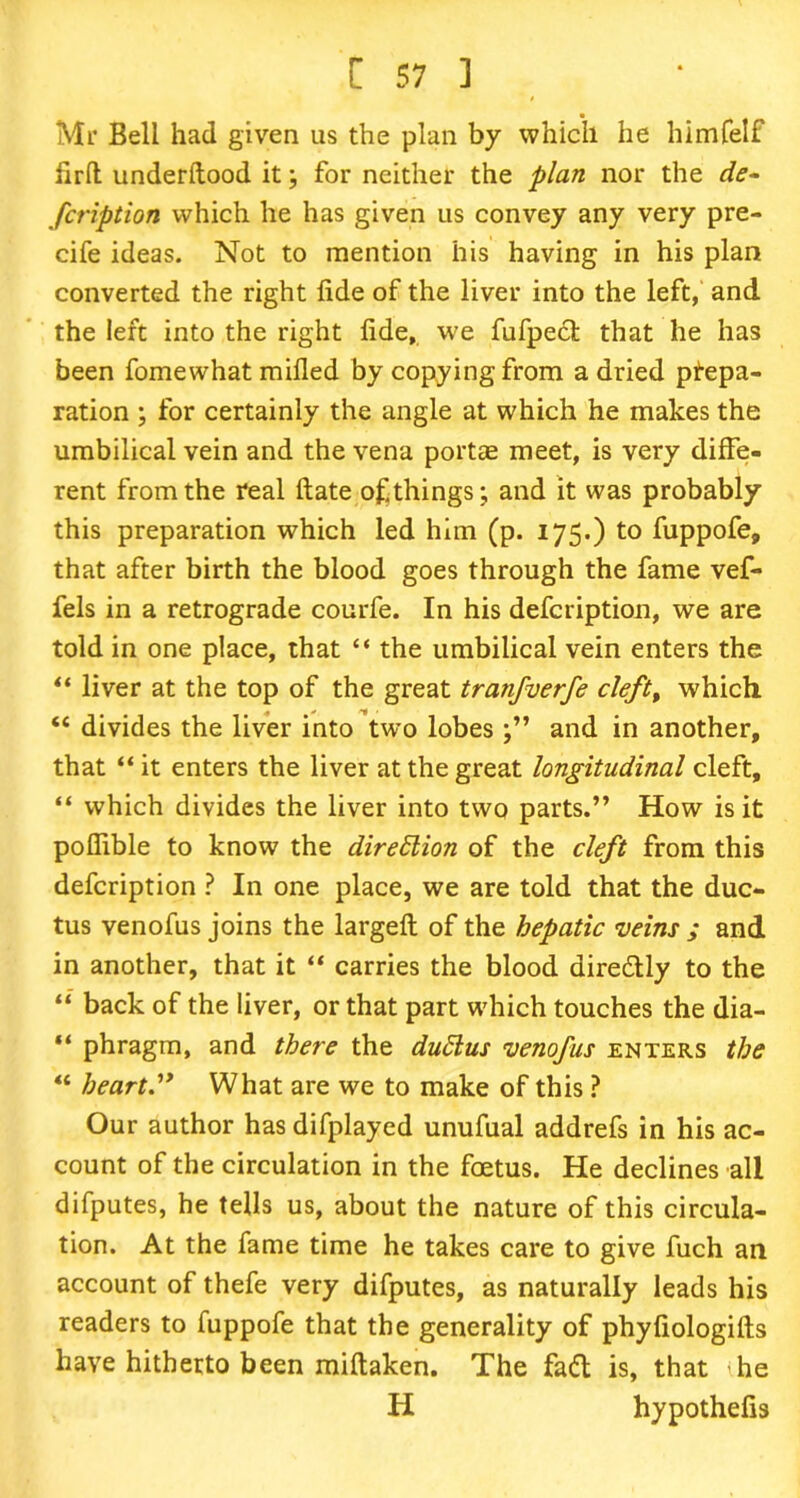 Mr Bell had given us the plan by which he himfelf firft underilood it; for neither the plan nor the de- fcription which he has given us convey any very pre- cife ideas. Not to mention his having in his plan converted the right fide of the liver into the left, and the left into the right fide, we fufpect that he has been fomewhat mifled by copying from a dried prepa- ration ; for certainly the angle at which he makes the umbilical vein and the vena portae meet, is very diffe- rent from the real ftate of things; and it was probably this preparation which led him (p. 175.) to fuppofe, that after birth the blood goes through the fame vef- fels in a retrograde courfe. In his defcription, we are told in one place, that “ the umbilical vein enters the “ liver at the top of the great tranfverfe cleft, which “ divides the liver into two lobes and in another, that “ it enters the liver at the great longitudinal cleft, “ which divides the liver into two parts.” How is it pofiible to know the direction of the cleft from this defcription ? In one place, we are told that the duc- tus venofus joins the largefl of the hepatic veins ; and in another, that it “ carries the blood airedly to the “ back of the liver, or that part which touches the dia- “ phragm, and there the du£lus venofus enters the “ heart.” What are we to make of this ? Our author has difplayed unufual addrefs in his ac- count of the circulation in the foetus. He declines all difputes, he tells us, about the nature of this circula- tion. At the fame time he takes care to give fuch an account of thefe very difputes, as naturally leads his readers to fuppofe that the generality of phyfiologifts have hitherto been miftaken. The fad is, that he H hypothefis