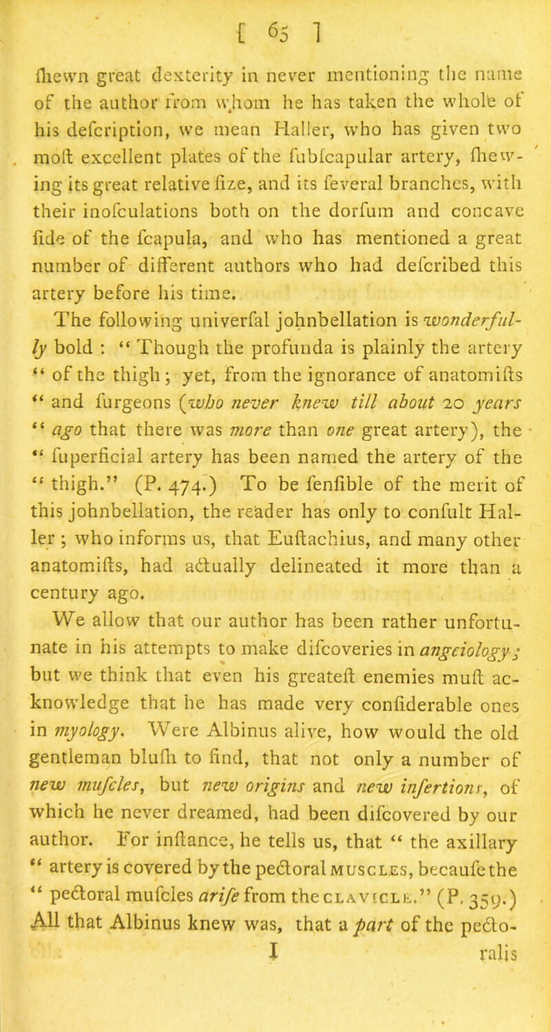 ffewn great dexterity in never mentioning the name of the author from whom he has taken the whole ot his defcription, we mean Haller, who has given two molt excellent plates of the fubfcapular artery, (hew- ing its great relative lize, and its feveral branches, with their inofculations both on the dorfum and concave fide of the lcapula, and who has mentioned a great number of different authors who had deferibed this artery before his time. The following univerfal johnbellation \s wonderful- ly bold : “ Though the profunda is plainly the artery “ of the thigh; yet, from the ignorance of anatomiffs “ and furgeons (who never knew till about 20 years “ ago that there was more than one great artery), the “ fuperficial artery has been named the artery of the “ thigh.” (P. 474.) To be fenfible of the merit of this johnbellation, the reader has only to confult Hal- ler ; who informs us, that Euftachius, and many other anatomifts, had adtually delineated it more than a century ago. We allow that our author has been rather unfortu- nate in his attempts to make difeoveries in angeiologyg but we think that even his greateft enemies mult ac- knowledge that he has made very confiderable ones in myology. Were Albinus alive, how would the old gentleman bluff to find, that not only a number of new mufcles, but new origins and new infertionr, of which he never dreamed, had been difeovered by our author. Tor inftance, he tells us, that “ the axillary “ artery is covered by the pectoral muscles, becaufethe “ pedtoral mufcles arife from the clavicle.” (P, 359.) All that Albinus knew was, that a part of the pedto- I ralis