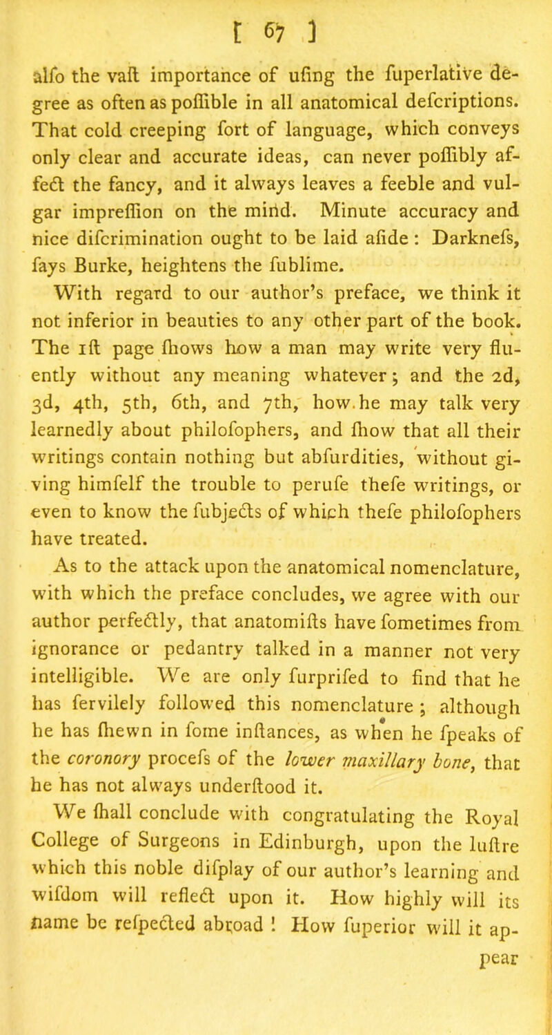 alfo the vaft importance of ufing the fuperlative de- gree as often as poffible in all anatomical defcriptions. That cold creeping fort of language, which conveys only clear and accurate ideas, can never poffibly af- fed the fancy, and it always leaves a feeble and vul- gar impreffion on the mirid. Minute accuracy and nice difcrimination ought to be laid alide : Darknefs, fays Burke, heightens the fublime. With regard to our author’s preface, we think it not inferior in beauties to any other part of the book. The ill page fhows how a man may write very flu- ently without any meaning whatever; and the 2d, 3d, 4th, 5th, 6th, and 7th, how. he may talk very learnedly about philofophers, and Ihow that all their writings contain nothing but abfurdities, without gi- ving himfelf the trouble to perufe thefe writings, or even to know the fubjeds of which thefe philofophers have treated. As to the attack upon the anatomical nomenclature, with which the preface concludes, we agree with our author perfedly, that anatomifts have fometimes from ignorance or pedantry talked in a manner not very intelligible. We are only furprifed to find that he has fervilely followed this nomenclature ; although he has fhewn in fome inftances, as wh*en he fpeaks of the coronory procefs of the lower maxillary bone, that he has not always underftood it. We fhall conclude with congratulating the Royal College of Surgeons in Edinburgh, upon the luflre which this noble difplay of our author’s learning and wifdom will refled upon it. How highly will its name be relpeded abroad ! How fuperior will it ap- pear