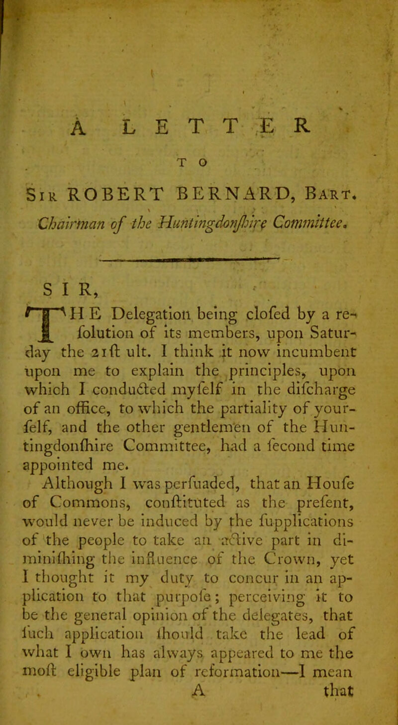 / A LETTER T O Sir ROBERT BERNARD, Bart. ' , ) '■ Chairman of the Huntingdortfrir$ Committee. SIR, TH E Delegation being clofed by a re- folution of its members, upon Satur- day the 21ft ult. I think it now incumbent upon me to explain the principles, upon which I conducted myfelf in the difcharge of an office, to which the partiality of you r- felf, and the other gentlemen of the Huii- tingdonffiire Committee, had a fecond time appointed me. Although I was perfuaded, that an Houfe of Commons, conftituted as the prefent, would never be induced by the fu-pplications of the people to take an -active part in di- miniftiing the influence of the Crown, yet I thought it my duty to concur in an ap- plication to that purpofe; perceiving it to be the general opinion of the delegates, that liich application ffiouid take the lead of what I own has always appeared to me the moft eligible plan of reformation—I mean , . A that