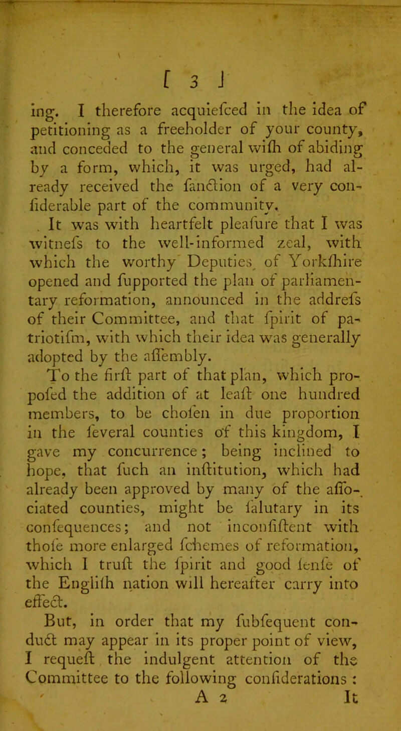 petitioning as a freeholder of your county, and conceded to the general wifh of abiding by a form, which, it was urged, had al- ready received the fanction of a very con- liderable part of the community. It was with heartfelt pleafure that I was witnefs to the well-informed zeal, with which the worthy Deputies^ of Yorkfhire opened and fupported the plan of parliamen- tary reformation, announced in the addrefs of their Committee, and that fpirit of pa- triotifm, with which their idea was generally adopted by the alfembly. To the Unit part of that plan, which pro- pofed the addition of at leaft one hundred members, to be chol'en in due proportion in the leveral counties o'f this kingdom, I gave my concurrence; being inclined to hope, that fuch an inftitution, which had already been approved by many of the afio- ciated counties, might be ialutary in its confequences; and not inconfiftent with thole more enlarged fchemes of reformation, which I trulf the fpirit and good lenfe of the Englilh nation will hereafter carry into effect. But, in order that my fubfequent con- duct may appear in its proper point of view, I requefl the indulgent attention of the Committee to the following confiderations: A 2 It