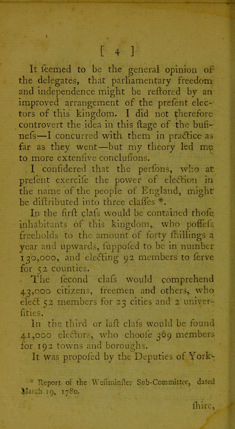 1 1 [ 4 ] It feemed to be the general opinion of the delegates, that parliamentary freedom and independence might be reftored by an improved arrangement of the prefent elec- tors of this kingdom. I did not therefore controvert the idea in this ftage of the bufi- nefs—I concurred with them in practice as far as they went—but my theory led me to more extenlive conclufions. I confidered that the perfons, who at prefent exercife the power of election in the name of the people of England, might be diftributed into three clafles *. In the fir ft clafs would be contained thofe inhabitants of this kingdom, who poffefs freeholds to the amount of forty {hillings a year and upwards, fuppol'ed to be in number 130,000, and electing 92 members to ferve for 52 counties. . The fecond clafs would comprehend 43.000 citizens, freemen and others, who eleft 52 members for 23 cities and 2 univer- fities. In the third or laft clafs would be found 41.000 electors, who choofe 369 members for 192 towns and boroughs. It was propofed by the Deputies of York'- * Report of the Weftminfler Sub*Committee, dated Jlaich 19, 1780. ihirc,