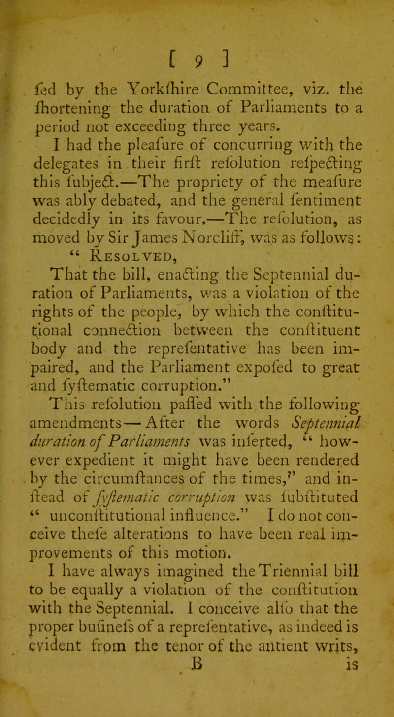 fed by the Yorkshire Committee, viz. the Shortening the duration of Parliaments to a period not exceeding three years. I had the pleafure of concurring with the delegates in their find: refolution reflecting this lubjedt.—The propriety of the meafure was ably debated, and the general fentiment decidedly in its favour.—The refolution, as moved by Sir James Norcliif, was as follows: “ Resolved, That the bill, enacting the Septennial du- ration of Parliaments, was a violation of the rights of the people, by which the conftitu- tional connexion between the conflituent body and the reprefentative has been im- paired, and the Parliament expol'ed to great and fyftematic corruption.” This refolution palled with the following- amendments— After the words Septennial duration of Parliaments was inierted, “how- ever expedient it might have been rendered by the circumftances of the times,7’ and in- ltead offvjlematic corruption was fqbflituted “ unconilitutional influence.” I do not con- ceive thefe alterations to have been real im- provements of this motion. I have always imagined the Triennial bill to be equally a violation of the conflitution with the Septennial. 1 conceive allb that the proper bufinefs of a reprefentative, as indeed is evident from the tenor of the antient writs, B is