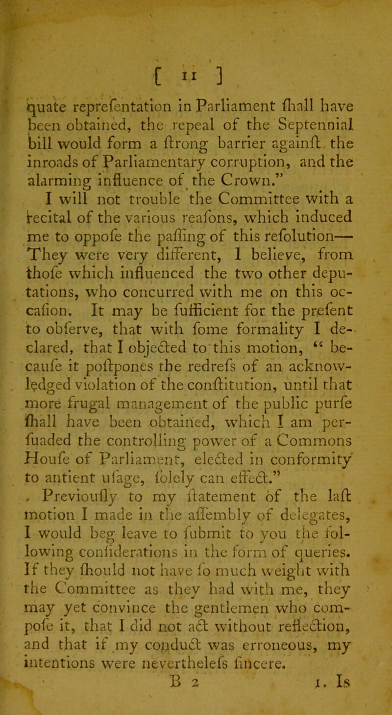 quate reprefentation in Parliament fliall have been obtained, the repeal of the Septennial bill would form a Prong barrier againft the inroads of Parliamentary corruption, and the alarming- influence of the Crown.” I will not trouble the Committee with a fecital of the various reasons, which induced me to oppofe the palling of this refolution— They were very different, 1 believe, from thofe which influenced the two other depu- tations, who concurred with me on this oc- cafion. It may be fuflicient for the prefent to obferve, that with fome formality I de- clared, that I objected to this motion, “ be- caufe it postpones the redrefs of an acknow- ledged violation of the conAitution, until that more frugal management of the public purfe fliall have been obtained, which I am per- fliaded the controlling power of a Commons Houfe of Parliament, elected in conformity to antient ufage, lolely can elfedt.” . Previoufly to my Aatement of the lap motion I made in the afl'embly of delegates, I would beg leave to fubmit to you the fol- lowing conflderations in the form of queries. If they fliould not have fo much weight with the Committee as they had with me, they may yet convince the gentlemen who com- pofe it, that 1 did not aft without reflection, and that if my conduct was erroneous, my intentions were neverthelefs fliicere. B 2 I. Is