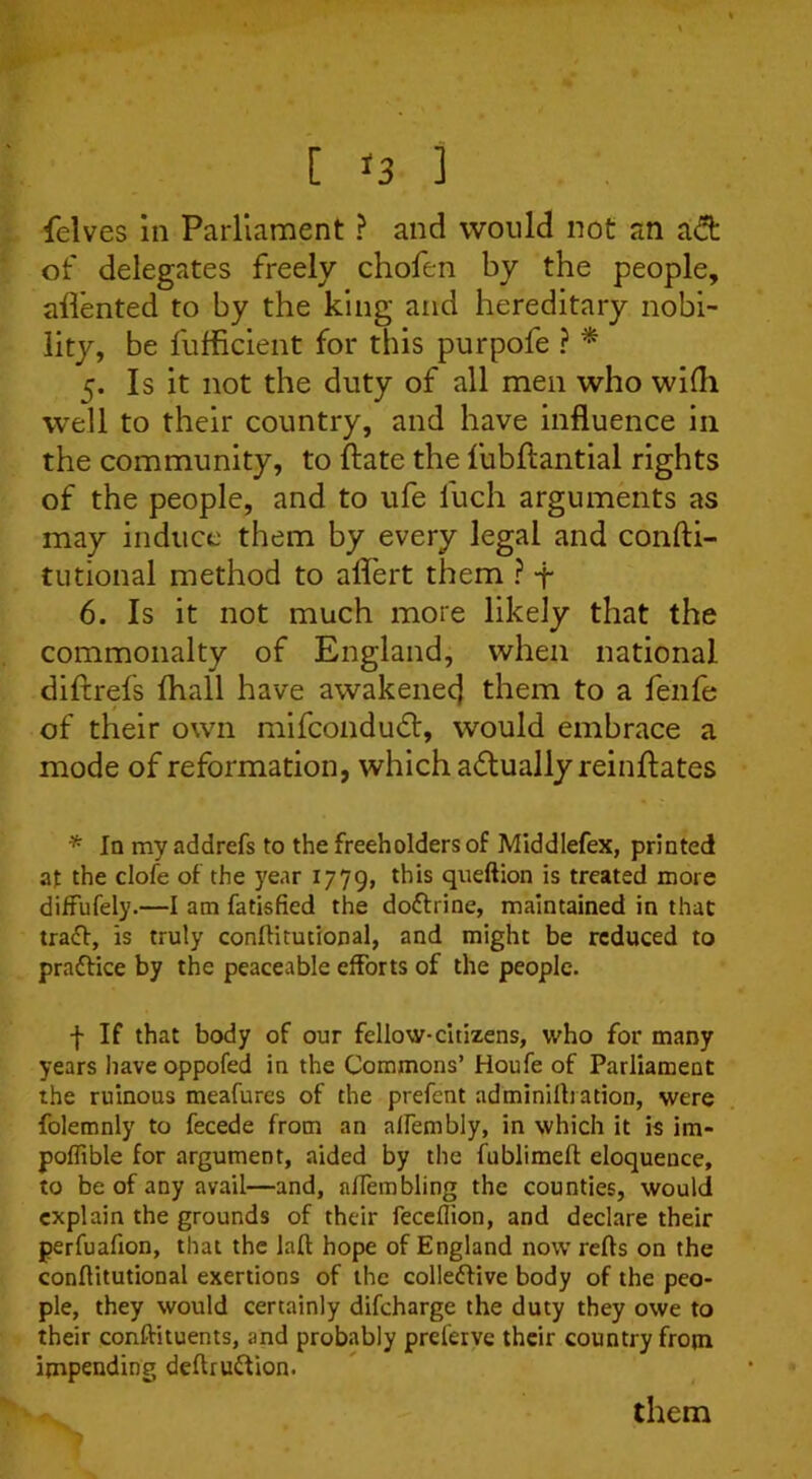 [ *3 ] felves in Parliament ? and would not an adt of delegates freely chofen by the people, aflented to by the king and hereditary nobi- lity, be fufficient for this purpofe ? * 5. Is it not the duty of all men who wifh well to their country, and have influence in the community, to ftate the fubftantial rights of the people, and to ufe luch arguments as may induce them by every legal and confti- tutional method to aflert them ? -j- 6. Is it not much more likely that the commonalty of England, when national diftrefs fhall have awakenec] them to a fenfe of their own mifcondudt, would embrace a mode of reformation, which actually reinflates * la myaddrefs to the freeholders of Middlefex, printed at the clofe of the year 1779, this queftion is treated more diffufely.—I am fatisfied the doffrine, maintained in that traff, is truly conflitutional, and might be reduced to practice by the peaceable efforts of the people. f If that body of our fellow-citizens, who for many years have oppofed in the Commons’ Houfe of Parliament the ruinous meafures of the prefent adminilhation, were folemnly to fecede from an allembly, in which it is irn- poflible for argument, aided by the fublimeft eloquence, to be of any avail—and, affembling the counties, would explain the grounds of their feceflion, and declare their perfuafion, that the laft hope of England now refts on the conflitutional exertions of the collective body of the peo- ple, they would certainly difeharge the duty they owe to their conftituents, and probably preferve their country from impending deftruCtion. them