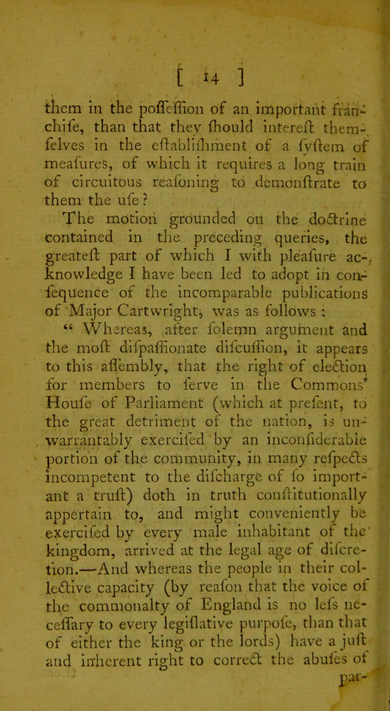 them in the poffeffion of an important fran- chife, than that they fhould intereft them-, felves in the eftablilhment of a fvftem of meafureS, of which it requires a long train of circuitous reafoning to demonftrate to them the ufe ? The motion grounded oii the doCtrine contained in the preceding queries, the greateft part of which I with pleafure ac-. knowledge I have been led to adopt in con- fequence of the incomparable publications of Major Cartwright, was as follows : “ Whereas, after folemn argument and the mold difpaliionate difcullion, it appears to this aflembly, that the right of election , for members to ferve in the Commons’ Houle of Parliament (which at prefent, to the great detriment of the nation, is uu- , warrantably exerciled by an inconfiderabie portion of the community, in many refpeCts incompetent to the difcharge of lo import- ant a truft) doth in truth conftitutionally appertain to, and might conveniently be exercifed by every male inhabitant of the' kingdom, arrived at the legal age of diicre- tion.—And whereas the people in their col- lective capacity (by reafon that the voice ol the commonalty of England is no lels ne- ceffary to every legiflative purpofe, than that of either the king or the lords) have a juft and inherent right to correCt the abules ot .