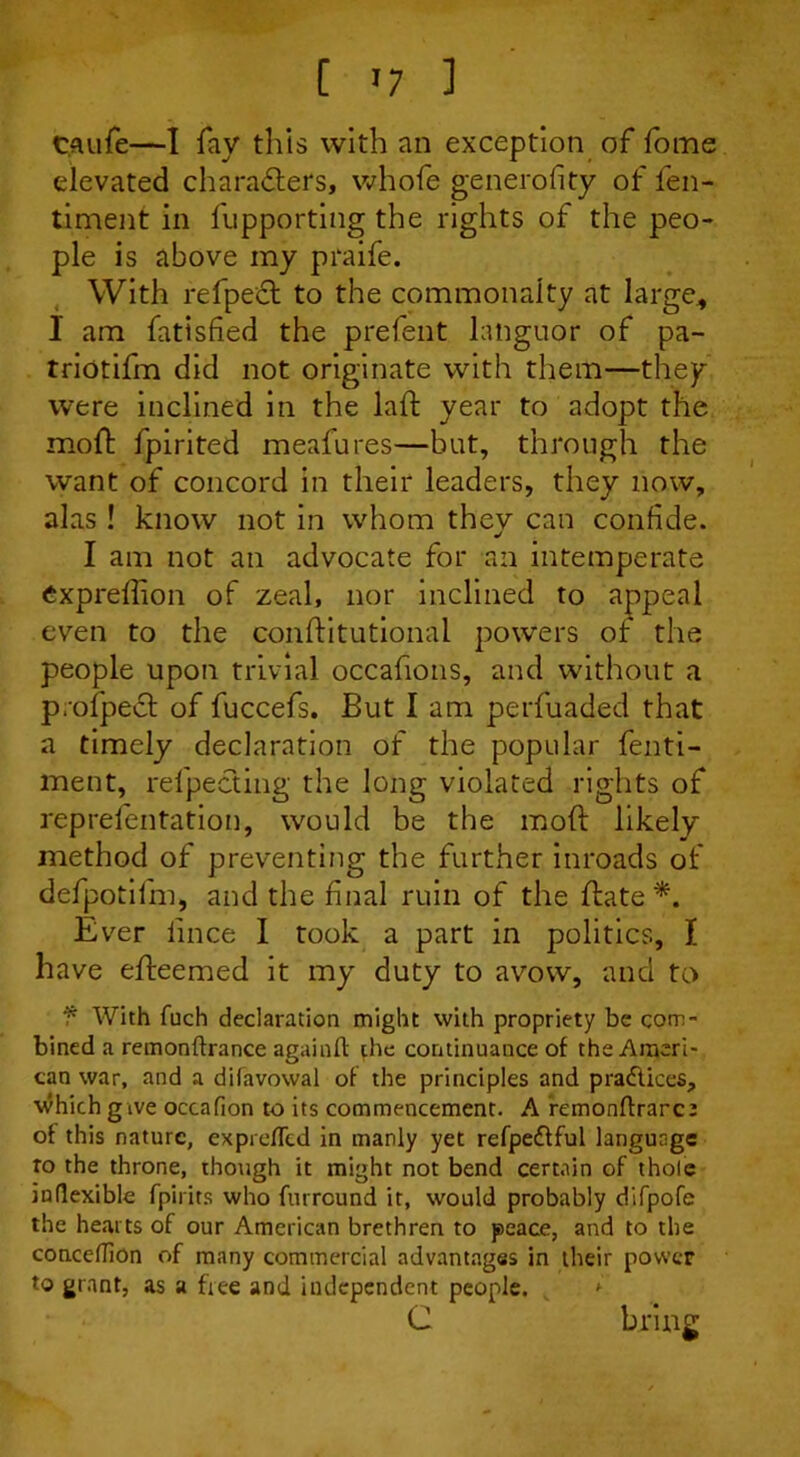 c.aufe—I fay this with an exception of fome elevated characters, whofe generofity of fen- timent in fupporting the rights of the peo- ple is above my praife. With refpect to the commonalty at large, I am fatisfied the prefent languor of pa- triotifm did not originate with them—they were inclined in the laft year to adopt the moft fpirited meafures—but, through the want of concord in their leaders, they now, alas ! know not in whom thev can confide. I am not an advocate for an intemperate expreffion of zeal, nor inclined to appeal even to the conftitutionai powers of the people upon trivial occafions, and without a p.ofpect of fuccefs. But I am perfuaded that a timely declaration of the popular fenti- ment, refpecting the long violated rights of reprefentation, would be the moft likely method of preventing the further inroads of defpotilm, and the final ruin of the ftate *. Ever lince I took a part in politics, I have efteemed it my duty to avow, and to f With fuch declaration might with propriety be com- bined a remonftrance againft the continuance of the Ameri- can war, and a difavowal of the principles and practices, which give occafion to its commencement. A remonftrarce of this nature, exprefltd in manly yet refpedfful language ro the throne, though it might not bend certain of thole inflexible fpirits who furreund it, would probably difpofe the hearts of our American brethren to peace, and to the conceflion of many commercial advantages in their power to grant, as a free and independent people. C bring