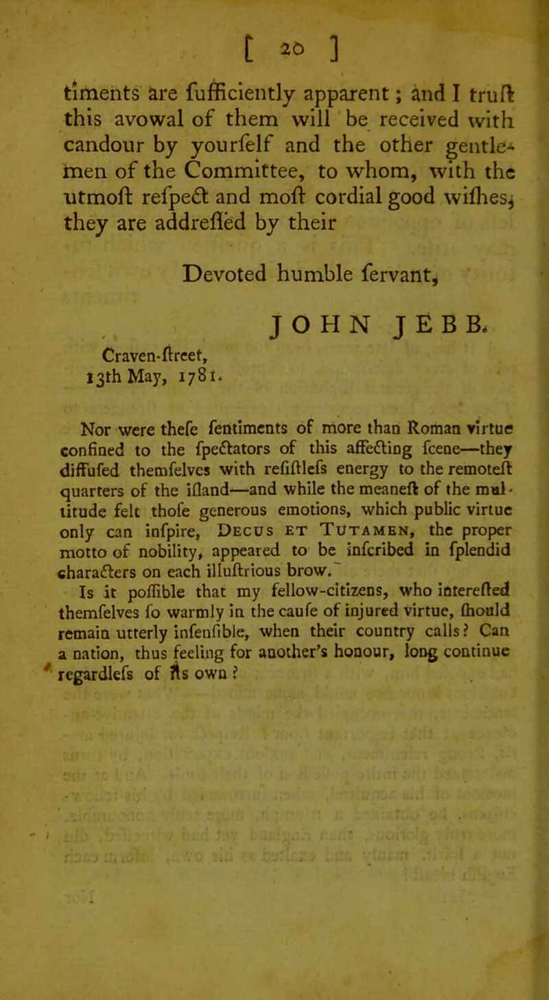 timents are fufficiently apparent; and I truft this avowal of them will be received with candour by yourfelf and the other gentle- men of the Committee, to whom, with the utmoft refpedt and moff cordial good wilhes* they are addrefled by their Devoted humble fervant, JOHN JEBB, Craven-fireet, 13th May, 1781. Nor were thefe fentiments of more than Roman virtue confined to the fpeftators of this affedting fcene—they diffufed themfelves with refiftlefs energy to the remoteft quarters of the ifiand—and while the meaneft of the mul- titude felt thofe generous emotions, which public virtue only can infpire, Decus et Tutamen, the proper motto of nobility, appeared to be inferibed in fplendid characters on each illuftrious brow. Is it poffible that my fellow-citizens, who interefted themfelves fo warmly in the caufe of injured virtue, (hould remain utterly infenfible, when their country calls? Can a nation, thus feeling for another’s honour, long continue regardlefs of fts own ?