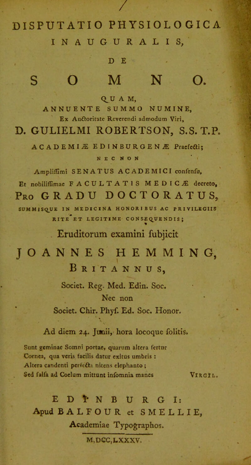 / DISPUTATIO PHYSIOLOGICA INAUGURALIS, SOMNO. Q_U A M, ANNUENTE SUMMO NUMINE, Ex Aufforitate Reverendi admodum Viri, D. GULIELMI ROBERTSON, S.S.T.P. ACADEMI JE EDINBURGEN1 Praefefili; N E C N O N > Ampliffimi SENATUS ACADEMICI confenfu. Et nobilillimae FACULTATIS MEDICjE decreto. Pro GRADU DOCTORATUS, SUMMISQUE IN MEDICINA HONORIBUS AC PRIVILEGIIS RITE ET LEGITIME CONSEQUENDIS; Eruditorum examini fubjicit JOANNES HEMMING, Britannus, Societ. Reg. Med. Edin. Soc. Nec non Societ. Chir. Phyf. Ed. Soc. Honor. * ' *. Ad diem 24. Junii, hora locoque folitis. Sunt geminae Somni portae, quarum altera fertur Cornea, qua veris facilis datur exitus umbris : Altera candenti pertc£h nitens elephanto; Sed falfa ad Coelum mittunt infomnia manes VlRGlL, EDl-NBURGI: Apud BALFOUR et SMELLIE, Academiae Typographos. M,DCC,LXXXV.