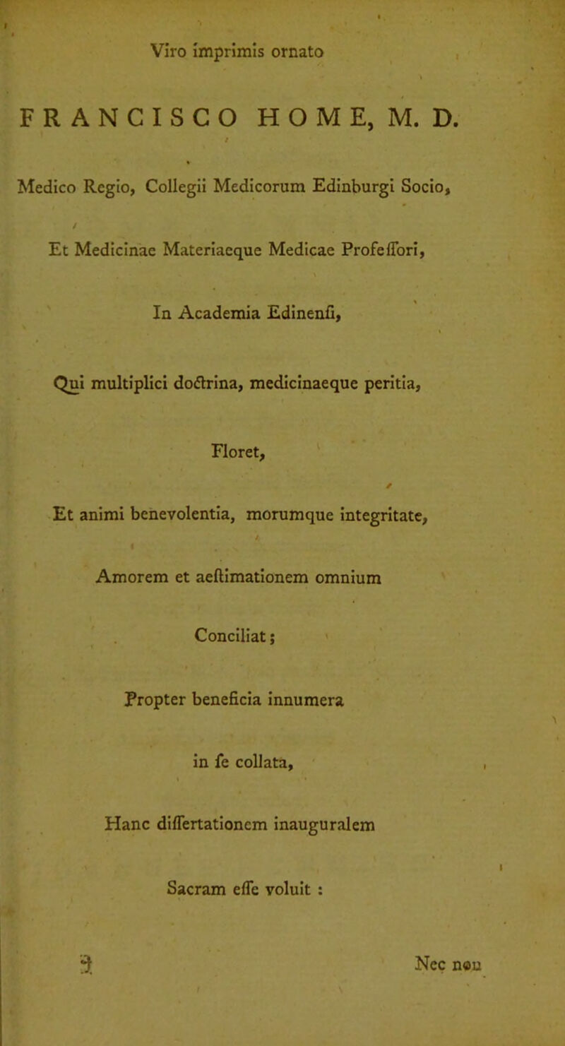 Viro imprimis ornato FRANCISCO HOME, M. D. / Medico Regio, Collegii Medicorum Edinburgi Socio, Et Medicinae Materiaeque Medicae Profe fiori, In Academia Edinenfi, Qui multiplici dodtrina, medicinaeque peritia, Floret, * Et animi benevolentia, morumque integritate, Amorem et aeftimationem omnium Conciliat; Propter beneficia innumera in fe collata, Hanc difiertationcm inauguralem Sacram efie voluit : a Nec n«n