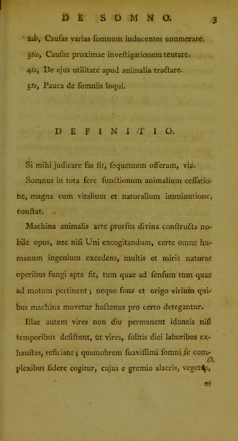 I DE SOMNO. 2do, Caufas varias fomnum inducentes enumerari. 3tio, Caufae proximae inveftigationem tentare. 4io, De ejus utilitate apud animalia tra&are. $toy Pauca de fomniis loqui. DEFINITIO. • l - » . Si mihi judicare fas fit, lequentem offeram, viz. Somnus in tota fere fun&ionum animalium ceffatio- he, magna cum vitalium et naturalium imminutione^ tonftat. - Machina animalis arte prorfus divina conftru&a no- , * k bile opus, nec nifi Uni excogitandum, certe omne hu- manum ingenium excedens, multis et miris naturae operibus fungi apta fit, tum quae ad fenfum tum quae ad motum pertinent; neque fons et origo virium qui- bus machina movetur hadtenus pro certo detegantur. Illae autem vires non diu permanent idoneis nifi. temporibus defiftunt, iit vires, folitis diei laboribus ex- hauftas, reficiant ■, quamobrem fuaviffimi fomni fe com- plexibus fidere cogitur, cujus e gremio alacris, veget^, ' et