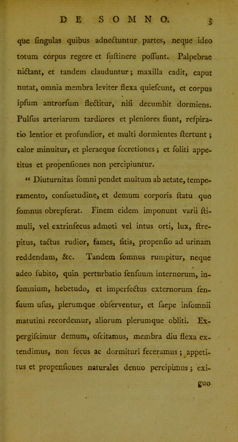 $ qUe fingulas quibus adne&untur partes, neq^pe ideo totum corpus regere et fuftinere poffiint. Palpebrae nidlant, et tandem clauduntur; maxilla cadit, caput nutat, omnia membra leviter flexa quiefcunt, et corpus ipfum antrorfum flettitur, nili decumbit dormiens. Pulfus arteriarum tardiores et pleniores fiunt, refpira- tio lentior et profundior, et multi dormientes ftertunt; calor minuitur, et pleraeque fecretiones ; et foliti appe- titus et propenfiones non percipiuntur. “ Diuturnitas fomni pendet multum ab aetate, tempe- ramento, confuetudine, et demum corporis flatu quo fomnus obrepferat. Finem eidem imponunt varii fti- muli, vel extrinfecus admoti vel intus orti, lux, ftre- pitus, ta£his rudior, fames, fitis, propenfio ad urinam reddendam, &c. Tandem fomnus rumpitur, neque adeo fubito, quin perturbatio fenfuum internorum, in- fomnium, hebetudo, et imperfe<flus externorum fen- fuum ufus, plerumque obferventur, et faepe infomnii matutini recordemur, aliorum plerumque obliti. Ex- pergifeimur demum, ofe itamus, membra diu flexa ex- tendimus, non fecus ac dormituri feceramus ; appeti- tus et propenfiones naturales denuo percipimus; exi- guo