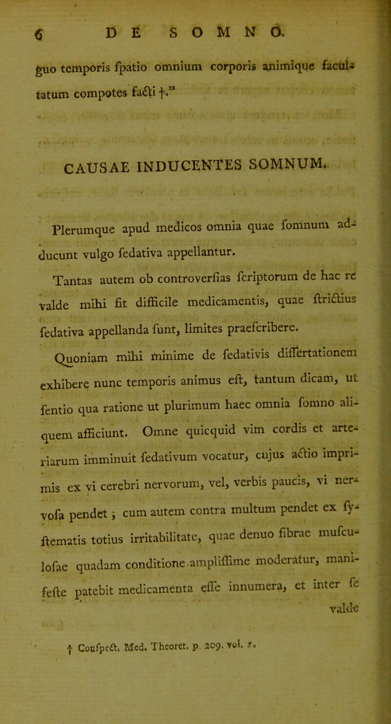 guo temporis fpatio omnium corporis animique facuU tatum compotes fatti f.” CAUSAE INDUCENTES SOMNUM. Plerumque apud medicos omnia quae fomnum ad- ducunt vulgo fedativa appellantur. Tantas autem ob controverfias fcriptorum de hac re valde mihi fit difficile medicamentis, quae ftrittius fedativa appellanda funt, limites praefcribere. Quoniam mihi minime de fedativis diflertationem exhibere nunc temporis animus eft, tantum dicam, ut fentio qua ratione ut plurimum haec omnia fomno ali- quem afficiunt. Omne quicquid vim cordis et arte- riarum imminuit fedativum vocatur, cujus a£ho impri- mis ex vi cerebri nervorum, vel, verbis paucis, vi ner- vofa pendet; cum autem contra multum pendet ex fy- ftematis totius irritabilitate, quae denuo fibrae mufeu- lofae quadam conditione ampliffime moderatur, mani- fefte patebit medicamenta efle innumera, et inter 1^ valde f Cocfpcft. Mcd. Thcoret. p 209. yoI. ■».