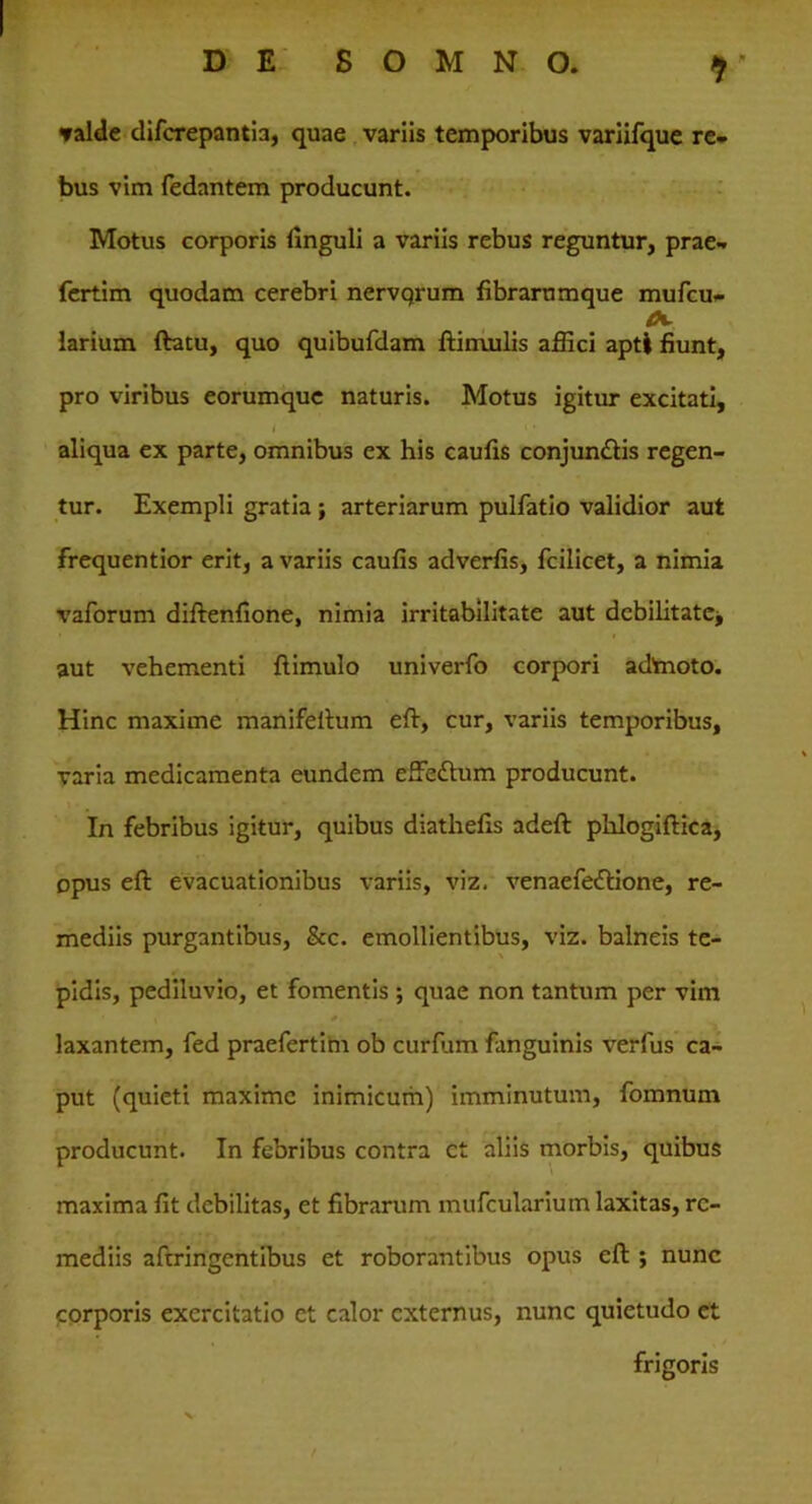 valde difcrepantia, quae variis temporibus variifque re- bus vim fedantem producunt. Motus corporis linguli a variis rebus reguntur, prae- fertim quodam cerebri nervqrum fibrarnmque mufcu- larium ftatu, quo quibufdam ftimulis affici apti fiunt, pro viribus eorumque naturis. Motus igitur excitati, • •> / # 1 ‘ aliqua ex parte, omnibus ex his caufis conjun£tis regen- tur. Exempli gratia ; arteriarum pulfatio validior aut frequentior erit, a variis caufis adverfis, fcilicet, a nimia vaforum diftenfione, nimia irritabilitate aut debilitate* aut vehementi ftimulo univerfo corpori admoto. Hinc maxime manifeftum eft, cur, variis temporibus, varia medicamenta eundem effedum producunt. In febribus igitur, quibus diathefis adeft phlogiftica, opus eft evacuationibus variis, viz. venaefe&ione, re- mediis purgantibus, &c. emollientibus, viz. balneis te- pidis, pediluvio, et fomentis ; quae non tantum per vim * \ * - , laxantem, fed praefertim ob curfum fanguinis verfus ca- put (quieti maxime inimicum) imminutum, fomnum producunt. In febribus contra ct aliis morbis, quibus maxima fit debilitas, et fibrarum mufcularium laxitas, re- mediis aftringentibus et roborantibus opus eft ; nunc corporis exercitatio et calor externus, nunc quietudo et frigoris