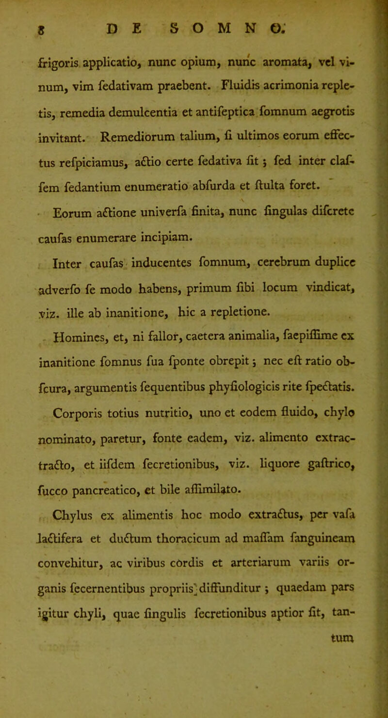 frigoris applicatio, nunc opium, nuric aromata, vel vi- num, vim fedativam praebent. Fluidis acrimonia reple- tis, remedia demulcentia et antifeptica fomnum aegrotis invitant. Remediorum talium, fi ultimos eorum effec- tus refpiciamus, aftio certe fedativa fit; fed inter claf- fem fedantium enumeratio abfurda et ftulta foret. •V Eorum attione univerfa finita, nunc fingulas difcretc caufas enumerare incipiam. Inter caufas inducentes fomnum, cerebrum duplice adverfo fe modo habens, primum fibi locum vindicat, viz. ille ab inanitione, hic a repletione. Homines, et, ni fallor, caetera animalia, faepiflime ex inanitione fomnus fua fponte obrepit; nec eft ratio ob- fcura, argumentis fequentibus phyfiologicis rite fpectatis. Corporis totius nutritio, uno et eodem fluido, chylo nominato, paretur, fonte eadem, viz. alimento extrac- tratto, et iifdem fecretionibus, viz. liquore gaftrico, fucco pancreatico, et bile aflimilato. Chylus ex alimentis hoc modo extraftus, per vafa laftifera et duftum thoracicum ad maffam fanguineam convehitur, ac viribus cordis et arteriarum variis or- ganis fecernentibus propriis] diffunditur ; quaedam pars igitur chyli, quae fingulis fecretionibus aptior fit, tan- tum