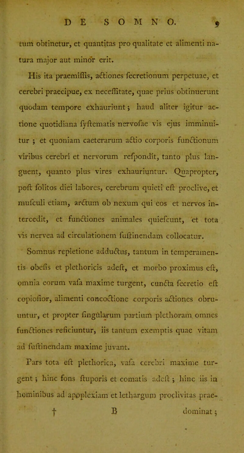 tum obtinetur, et quantitas pro qualitate et alimenti na- tura major aut minor erit. His ita praemifiis, actiones fecretionum perpetuae, et cerebri praecipue, ex neceffitate, quae prius obtinuerunt quodam tempore exhauriunt; haud aliter igitur ac- tione quotidiana fyftematis nervofae vis ejus imminui- tur ; et quoniam caeterarum aftio corporis functionum viribus cerebri et nervorum refpondit, tanto plus lan- guent, quanto plus vires exhauriuntur. Quapropter, poft folitos diei labores, cerebrum quieti eft proclive, et mufculi etiam, arctum ob nexum qui cos et nervos in- tercedit, et functiones animales quiefcunt, et tota vis nervea ad circulationem fuftinendam collocatur. Somnus repletione addudtus, tantum in temperamen- tis obefis et plethoricis adeft, et morbo proximus eft, omnia eorum vafa maxime turgent, cunfta fecretio eft copiofior, alimenti concoctione corporis actiones obru- untur, et propter lingularum partium plethoram omnes functiones reficiuntur, iis tantum exemptis quae vitam ad fuftinendam maxime juvant. Pars tota eft plethorica, vafa cerebri maxime tur- gent ; hinc fons ftuporis et comatis adeft •, hinc iis in hominibus ad apoplexiam et lethargum proclivitas prae- f B dominat;