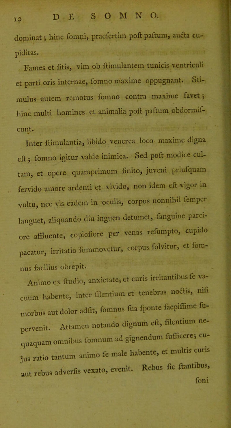 dominat; hinc fomni, praefertim poft paftum, aucta cu- piditas. Fames et fttis, vim ob ftimulantem tunicis ventriculi et parti oris internae, fomno maxime oppugnant. Sti- mulus autem remotus fomno contra maxime favet i hinc multi homines et animalia poft paftum obdormif- cunt. «r Inter ftimulantia, libido venerea loco maxime digna cft j fomno igitur valde inimica. Sed poft modice cul- tam, et opere quamprimum linito, juveni priufquam fervido amore ardenti et vivido, non idem eft vigor in vultu, nec vis eadem in oculis, corpus nonnihil lemper languet, aliquando diu inguen detumet, fangume parci- ore affluente, copiofiore per venas refumpto, cupido pacatur, irritatio fummovetur, corpus folvitur, et fom- nus facilius obrepit. Animo ex Audio, anxietate, et curis irritantibus fe va- cuum habente, inter Alentium et tenebras noftis, niti morbus aut dolor adiit, fomnns fua fponte faepiffime fu- pervenlt. Attamen notando dignum eft, f.lentium ne- quaquam omnibus fomnucn ad gignendum fufficcre; cu- jus ratio tantum animo ii male habente, et multis curis aut rebus advertis vexato, evenit. Rebus fic flantibus.
