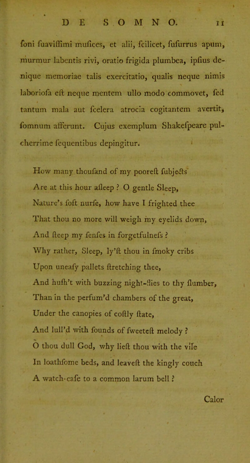 foni fuaviflimi mufices, et alii, fcilicet, fufurrus apum, murmur labcntis rivi, oratio frigida plumbea, ipfius de- nique memoriae talis exercitatio, qualis neque nimis laboriofa eft neque mentem ullo modo commovet, fed tantum mala aut fcelera atrocia cogitantem avertit, fomnum afferunt. Cujus exemplum Shakefpeare pul- cherrime fequentibus depingitur. How many thoufand of my pooreft; fubjedts Are at this hour afleep ? O gentle Sleep, Nature’s foft nurfe, how liave I frighted thee That thou no more will weigh my eyelids down, And fteep my fenfes in forgetfulnefs ? Why rather, Sleep, ly’ft thou in fmoky cribs Upon uneafy pallets ftretching thee, And hufh’t with buzzing night—Hies to thy flumber, Than in the perfum’d chambers of the great, Under the canopies of coftly ftate, And luird with founds of fweeteft melody ? O thou dull God, why lieft thou with the vile In loathfome beds, and leavefl: the kingly couch A watch-cafe to a common larum bell ? Calor