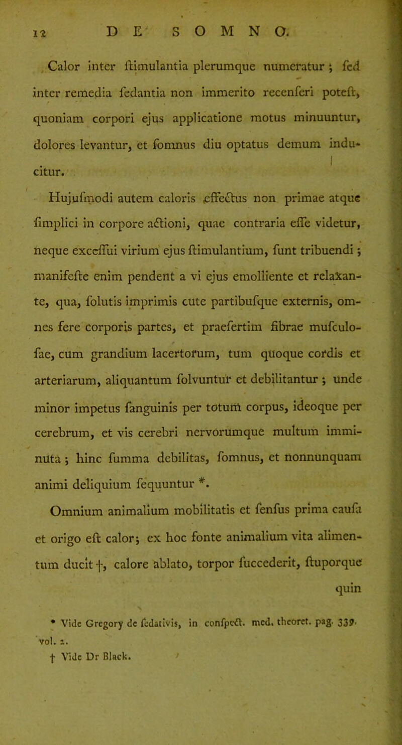 Calor inter ffimulantia plerumque numeratur ; fcd inter remedia fedantia non immerito recenferi poteft, quoniam corpori ejus applicatione motus minuuntur, dolores levantur, et fomnus diu optatus demum indu- citur. Hujufmodi autem caloris .effectus non primae atque fimplici in corpore a&ioni, quae contraria efle videtur, neque exccflui virium ejus ftimulantium, funt tribuendi; manifefte enim pendent a vi ejus emolliente et relaXan- te, qua, folutis imprimis cute partibufque externis, om- nes fere corporis partes, et praefertim fibrae mufculo- fae, cum grandium lacertorum, tum quoque cordis et arteriarum, aliquantum folvuntur et debilitantur ; unde minor impetus fanguinis per totum corpus, ideoque per cerebrum, et vis cerebri nervorumque multum immi- nuta ; hinc fumma debilitas, fomnus, et nonnunquam animi deliquium fequuntur *. Omnium animalium mobilitatis et fenfus prima caufa et origo eft calor; ex hoc fonte animalium vita alimen- tum ducit f, calore ablato, torpor fuccederit, ftuporque quin • Vide Grcgory de fodativis, in confpeft. mcd. thcoret. pag. 339. vol. i. f Vide Dr Black.