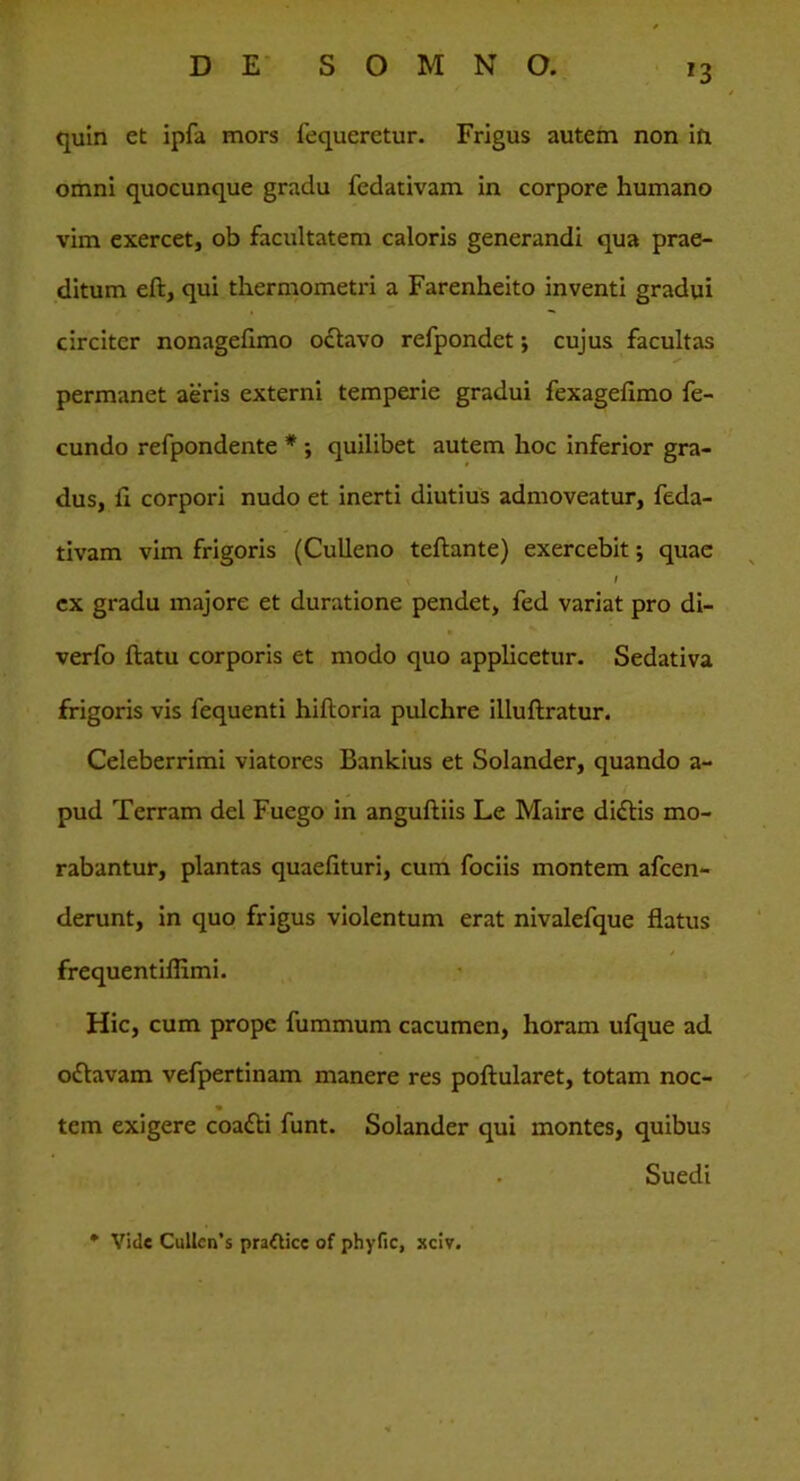 r3 quin et ipfa mors fequeretur. Frigus autem non in omni quocunque gradu fedativam in corpore humano vim exercet, ob facultatem caloris generandi qua prae- ditum eft, qui thermometri a Farenheito inventi gradui circiter nonagefimo octavo refpondet •, cujus facultas permanet aeris externi temperie gradui fexagefimo fe- cundo refpondente * ; quilibet autem hoc inferior gra- dus, fi corpori nudo et inerti diutius admoveatur, feda- tivam vim frigoris (Culleno teftante) exercebit; quae / ex gradu majore et duratione pendet, fed variat pro di- verfo flatu corporis et modo quo applicetur. Sedativa frigoris vis fequenti hiftoria pulchre illuftratur. Celeberrimi viatores Bankius et Solander, quando a- pud Terram dei Fuego in anguftiis Le Maire diftis mo- rabantur, plantas quaefituri, cum fociis montem afcen- derunt, in quo frigus violentum erat nivalefque flatus frequentiffimi. Hic, cum prope fummum cacumen, horam ufque ad oftavam vefpertinam manere res poftularet, totam noc- tem exigere coafti funt. Solander qui montes, quibus . Suedi Vide Cullcn’s prafticc of phyfic, xciv.