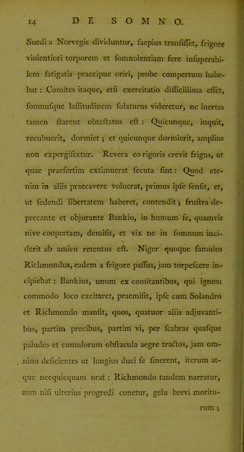Suedi a Norvegis dividuntur, faepius tranfiflet, frigore violentiori torporem et fomnolentiam fere infuperabi- lem fatigatis praecipue oriri, probe compertum habe- bat : Comites itaque, etfi exercitatio difficillima effiet, i fomnufque laffitudinem folaturus videretur, ne inertes tamen flarent obteftatus eft : Quicunque, inquit, recubuerit, dormiet ; et quicunque dormierit, amplius non expergifcetur. Revera eo rigoris crevit frigus, ut quae praefertim extimuerat fecuta fint: Quod ete- nim in aliis praecavere voluerat, primus ipfe fenfit, et, ut fedendi libertatem haberet, contendit; fruftra de- precante et objurante Bankio, in humum fe, quamvis nive coopertam, demffit, et vix ne in fomnum inci- derit ab amico retentus eft. Niger quoque famulus Richmondus, eadem a frigore paflus, jam torpefcere in- I cipiebat : Bankius, unum ex comitantibus, qui ignem commodo loco excitaret, praemifit, ipfe cum Solandro et Richmondo manlit, quos, quatuor aliis adjuvanti- bus, partim precibus, partim vi, per fcabras quafque paludes et cumulorum obftacula aegre tradlos, jam om- nino deficientes ut longius duci fe finerent, iterum at- l . . que necquicquam orat : Richmondo tandem narratur, eum nifi ulterius progredi conetur, gelu brevi moritu- rum ;