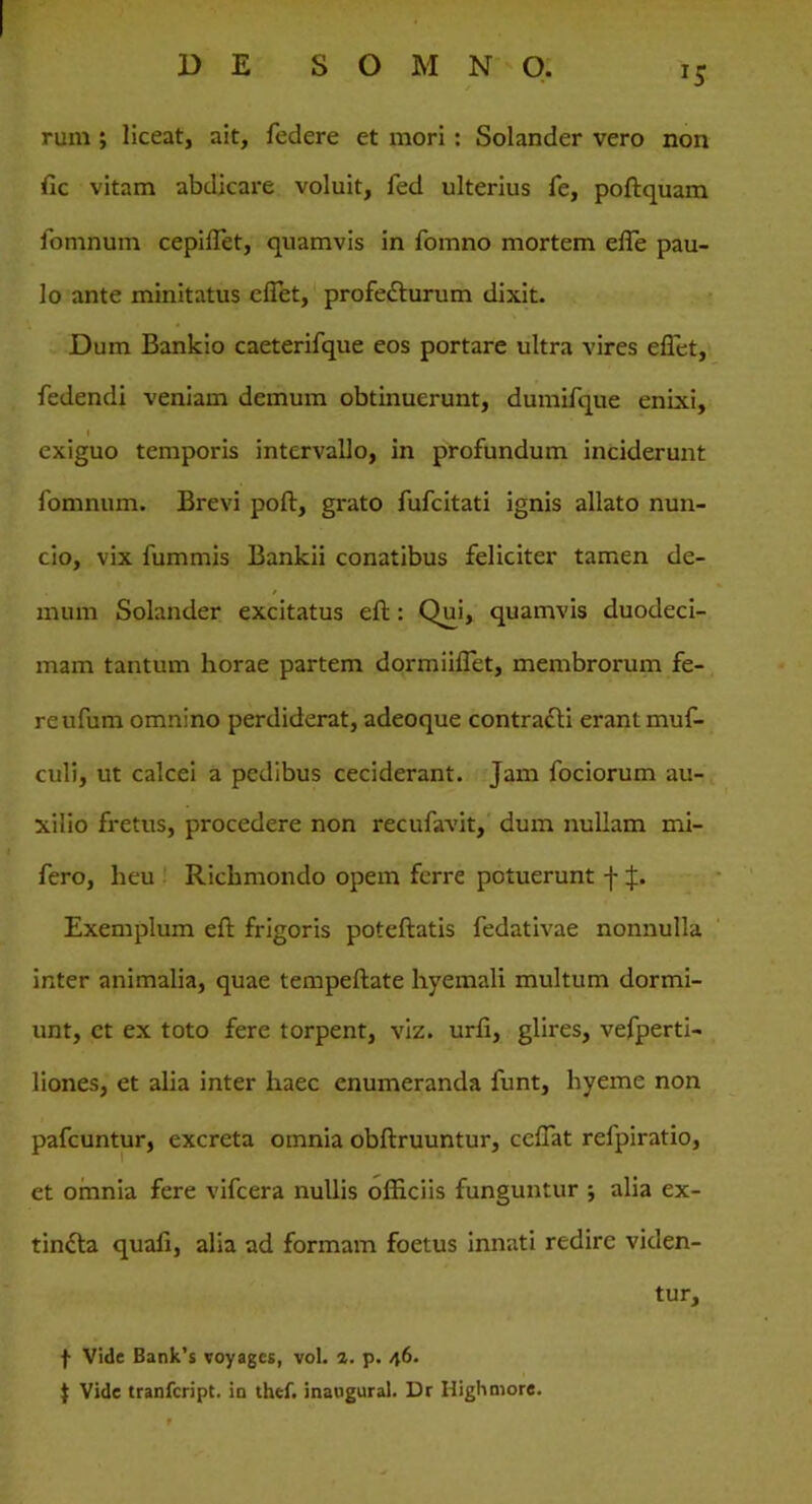 rum ; liceat, ait, federe et mori : Solander vero non lic vitam abdicare voluit, fed ulterius fe, poftquam fomnum cepiflet, quamvis in fomno mortem effe pau- lo ante minitatus effet, profe&urum dixit. Dum Bankio caeterifque eos portare ultra vires effet, fedendi veniam demum obtinuerunt, dumifque enixi, ■ exiguo temporis intervallo, in profundum inciderunt fomnum. Brevi poft, grato fufcitati ignis allato nun- cio, vix fummis Bankii conatibus feliciter tamen de- / mum Solander excitatus eft: Qm, quamvis duodeci- mam tantum horae partem dormiiflet, membrorum fe- re ufum omnino perdiderat, adeoque contracti erant muf- culi, ut calcei a pedibus ceciderant. Jam fociorum au- xilio fretus, procedere non recufavit, dum nullam mi- fero, heu Richmondo opem ferre potuerunt f J. Exemplum eft frigoris poteftatis fedativae nonnulla inter animalia, quae tempeftate hyemali multum dormi- unt, ct ex toto fere torpent, viz. urfi, glires, vefperti- liones, et alia inter haec enumeranda funt, hyeme non pafcuntur, excreta omnia obftruuntur, ccffat refpiratio, et omnia fere vifcera nullis officiis funguntur j alia ex- tin£la quali, alia ad formam foetus innati redire viden- tur, f Vide Bank’s voyages, vol. 1. p. 46. $ Vide tranfcript. in thef. inaugurat. Dr Highmore.
