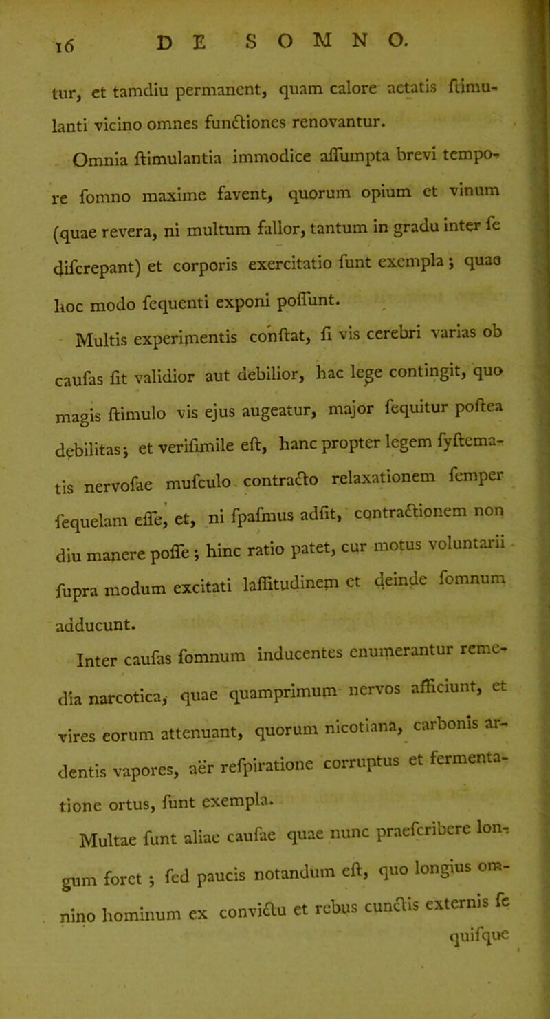 tur, ct tamcliu permanent, quam calore aetatis ftimu- lanti vicino omnes funttiones renovantur. Omnia ftimulantia immodice affumpta brevi tempo- re fomno maxime favent, quorum opium et vinum (quae revera, ni multum fallor, tantum in gradu inter fe diferepant) et corporis exercitatio funt exempla ; quae lioc modo fequenti exponi poliunt. Multis experimentis conftat, II vis cerebri varias od caufas fit validior aut debilior, hac lege contingit, quo magis ftimulo vis ejus augeatur, major fequitur poftea debilitas; et verifimile eft, hanc propter legem fyftema- tis nervofae mufculo contraclo relaxationem femper fequelam elfe, et, ni fpafmus adfit, contractionem non diu manere polfe ; hinc ratio patet, cur motus voluntarii fupra modum excitati laffitudinem et deinde fomnum adducunt. Inter caufas fomnum inducentes enumerantur remo dia narcotica,- quae quamprimum nervos afficiunt, et vires eorum attenuant, quorum nicotiana, carbonis ar- dentis vapores, aer refpiratione corruptus et fermenta- tione ortus, funt exempla. Multae funt aliae caufae quae nunc praefcribcre Ion-; gum foret ; fed paucis notandum eft, quo longius om- nino hominum ex conviftu et rebus cunttis externis fe