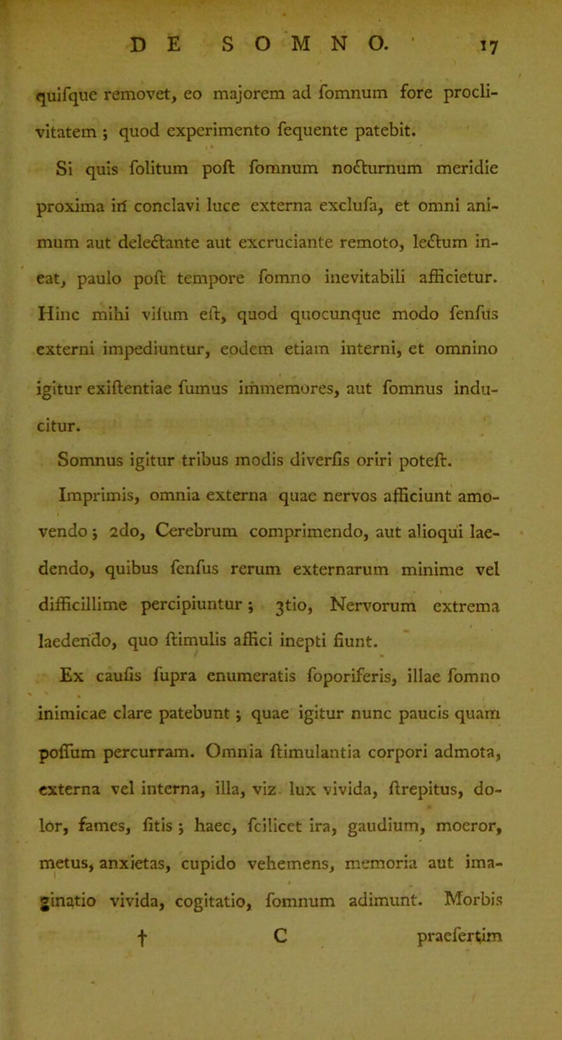 quifque removet, eo majorem ad fomnum fore procli- vitatem quod experimento fequente patebit. Si quis folitum poft fomnum notturnum meridie proxima irf conclavi luce externa exclufa, et omni ani- mum aut deleftante aut excruciante remoto, le£tum in- eat, paulo poft tempore fomno inevitabili afficietur. Hinc mihi vilum eft, quod quocunque modo fenfus externi impediuntur, eodem etiam interni, et omnino igitur exiftentiae fumus immemores, aut fomnus indu- citur. Somnus igitur tribus modis diverfis oriri poteft. Imprimis, omnia externa quae nervos afficiunt amo- vendo 5 2do, Cerebrum comprimendo, aut alioqui lae- dendo, quibus fenfus rerum externarum minime vel difficillime percipiuntur; 3tio, Nervorum extrema laedendo, quo ftimulis affici inepti fiunt. Ex caufis fupra enumeratis foporiferis, illae fomno inimicae clare patebunt; quae igitur nunc paucis quam poffiim percurram. Omnia ftimulantia corpori admota, externa vel interna, illa, viz lux vivida, ftrepitus, do- lor, fames, litis j haec, fcilicet ira, gaudium, moeror, metus, anxietas, cupido vehemens, memoria aut ima- ginatio vivida, cogitatio, fomnum adimunt. Morbis f C praefertjim