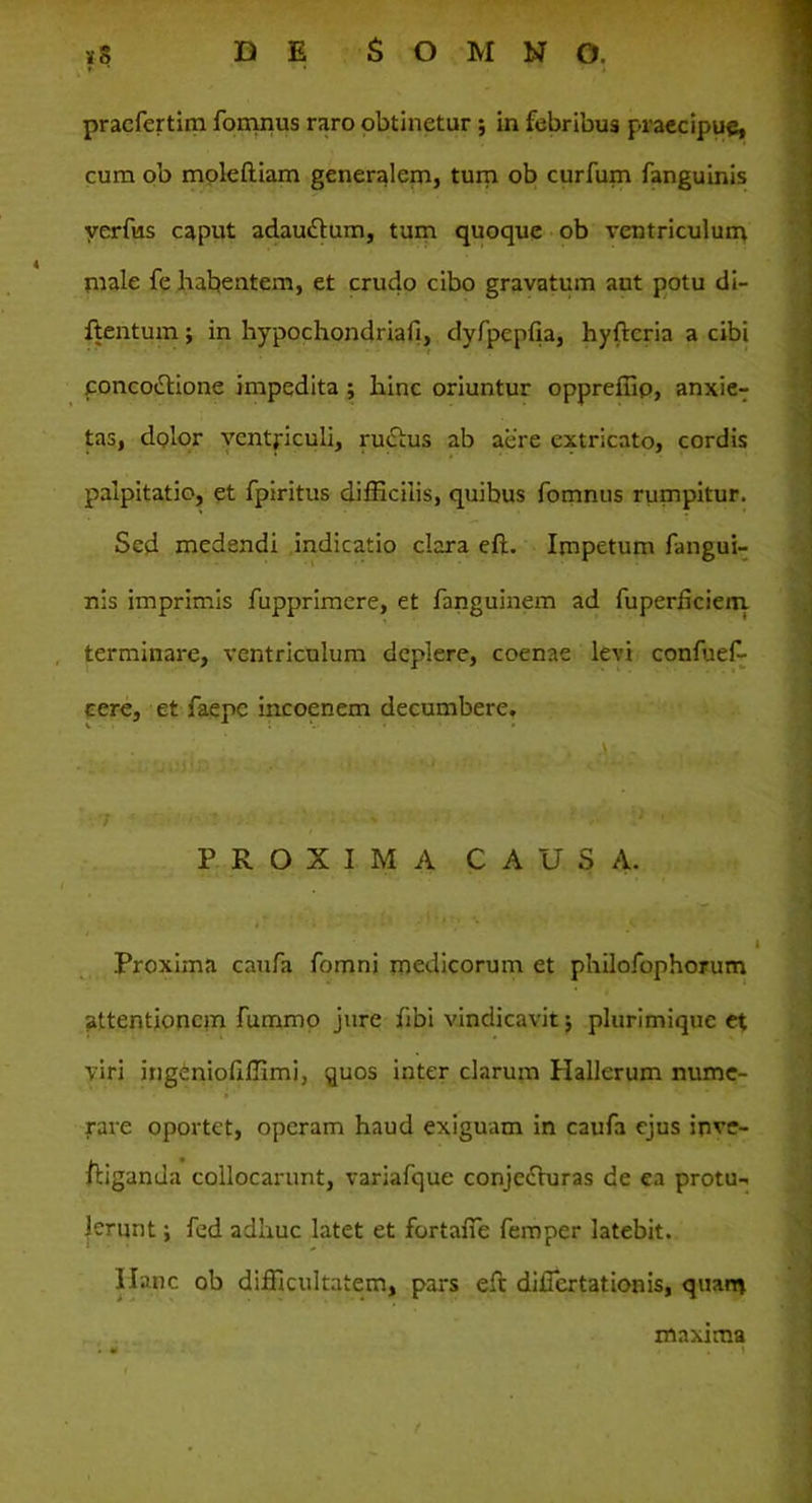 praefertim fomnus raro obtinetur ; in febribus praecipue, cum ob moldtiam generalem, tum ob curfum fanguinis yerfias caput adaudtum, tum quoque ob ventriculum male fe habentem, et crudo cibo gravatum aut potu di- ftentum; in hypochondriafi, dyfpepfia, hyftcria a cibi poncodtione impedita ; hinc oriuntur oppreffip, anxier tas, dolor ventriculi, ructus ab aere extricato, cordis palpitatio, et fpiritus difficilis, quibus fomnus rumpitur. Sed medendi indicatio clara eft. Impetum fangui- nis imprimis fupprimere, et fanguinem ad hiperhciem terminare, ventriculum deplere, coenae levi confuef- cere, et faepe incoenem decumbere. ; > . A \ - 7 '! ' • ' PROXIMA CAUSA. t •. , . . * * , * / • • • , ' * Proxima caufa fomni medicorum et philofophorum attentionem fummo jure fibi vindicavit j plurimique et viri ingeniofiffimi, quos inter clarum Hallerum nume- rare oportet, operam haud exiguam in caufa ejus inve- stiganda collocarunt, variafque conjefturas de ea protu- lerunt y fed adhuc latet et fortafie femper latebit. Hanc ob difficultatem, pars eft diflertationis, quam maxima