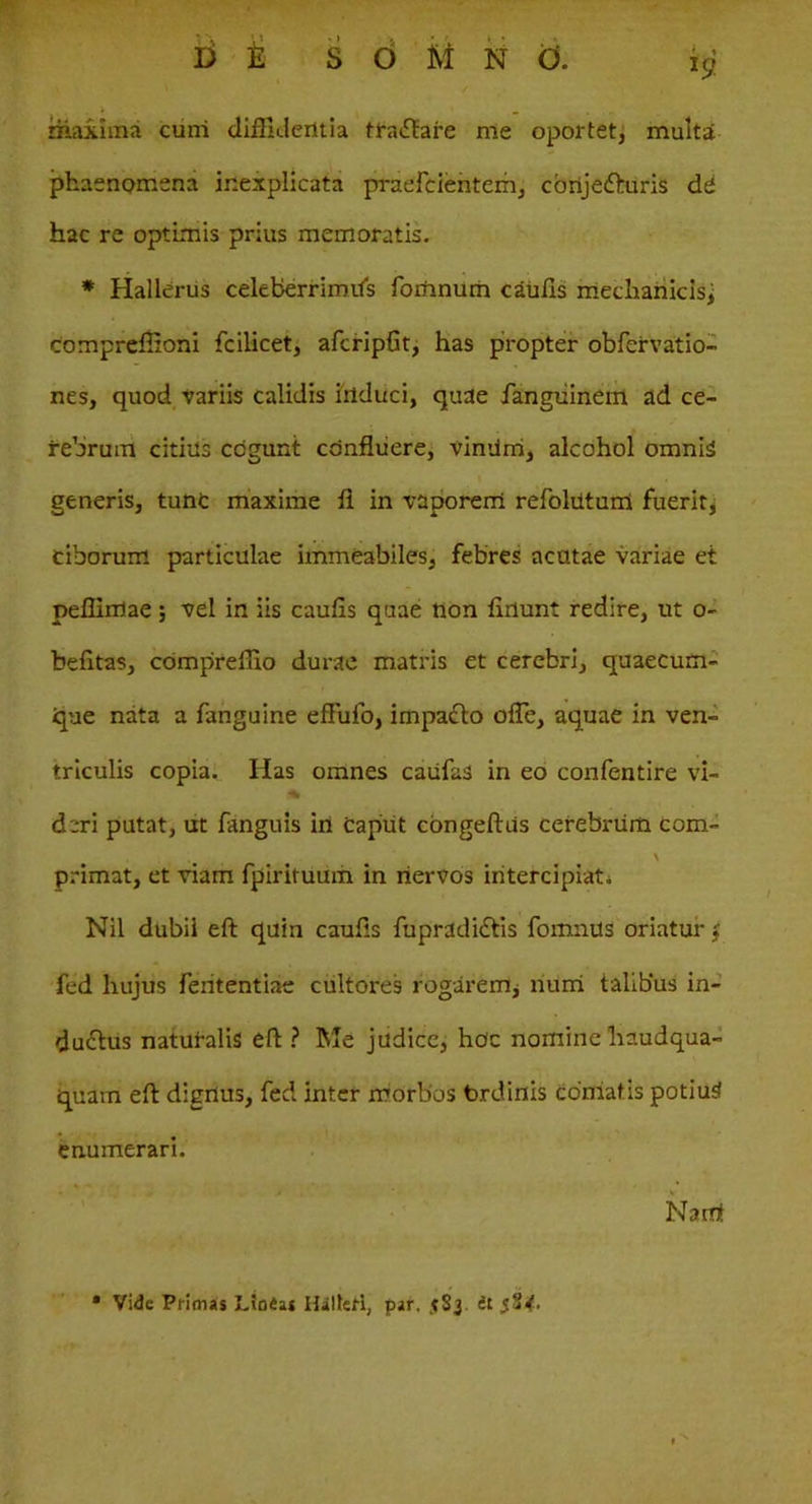 maxima cuni diffidentia tfa£?are me oportet, multa phaenomena inexplicata praefcienterh, cortjefturis di hac re optimis prius memoratis. * Hallerus celeberrimUs fomnum caulis mechanicis, compreffioni fcilicet, afcripfit, has propter obfervatio- nes, quod variis calidis induci, quae fanguinem ad ce- rebrum citius cogunt confluere, vindm, alcohol omnis generis, tunc maxime fl in vaporem refolntum fuerit, ciborum particulae immeabiles, febres acutae variae et peffirrtae; vel in iis caufis quae non fluunt redire, ut o- befitas, compreffio durae matris et cerebri, quaecum- ipie nata a fanguine effirfo, impadto ofle, aquae in ven- triculis copia. Has omnes caufas in eo confentire vi- * deri putat, ut fanguis in caput congeftus cerebrum com- \ primat, et viam fpirituum in nervos intercipiat* Nil dubii eft quin caufls fupradidtis fomnus oriatur j fed hujus fententiae cultores rogarem, num talibus in- ducflus naturalis eft ? Me judice, hoc nomine liaudqua- quam eft dignus, fed inter morbos brdinis conlatis potius! enumerari. Narat • Vide Primas Linias Hilteti, par. it 5S<.