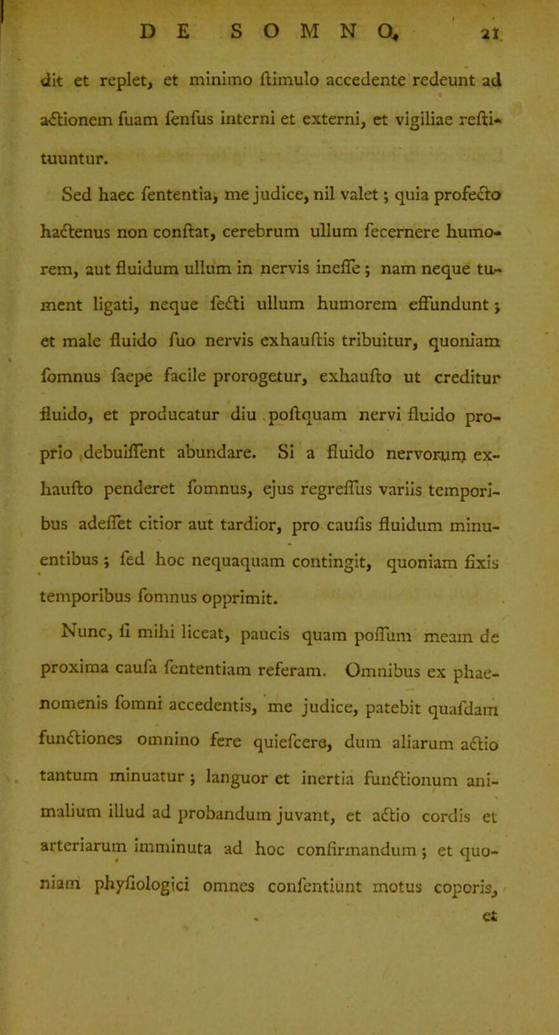 dit et replet, et minimo ftimulo accedente redeunt ad actionem fuam fenfus interni et externi, et vigiliae refti- tuuntur. Sed haec fententia, me judice, nil valet; quia profeCto hactenus non conftat, cerebrum ullum fecernere humo- rem, aut fluidum ullum in nervis ineffe ; nam neque tit* ment ligati, neque feCti ullum humorem effundunt j et male fluido fuo nervis exhauftis tribuitur, quoniam fomnus faepe facile prorogetur, exhaufto ut creditur fluido, et producatur diu poftquam nervi fluido pro- prio debuiffent abundare. Si a fluido nervorum ex- haufto penderet fomnus, ejus regreffus variis tempori- bus adeflet citior aut tardior, pro caulis fluidum minu- entibus ; fed hoc nequaquam contingit, quoniam fixis temporibus fomnus opprimit. Nunc, fi mihi liceat, paucis quam pofliim meam de proxima caufa fententiam referam. Omnibus ex phae- nomenis fomni accedentis, me judice, patebit quafdam functiones omnino fere quiefcera, dum aliarum actio tantum minuatur ; languor et inertia funCtionum ani- malium illud ad probandum juvant, et adtio cordis et arteriarum imminuta ad hoc confirmandum; et quo- niam phyfiologici omnes confentiunt motus coporis, et