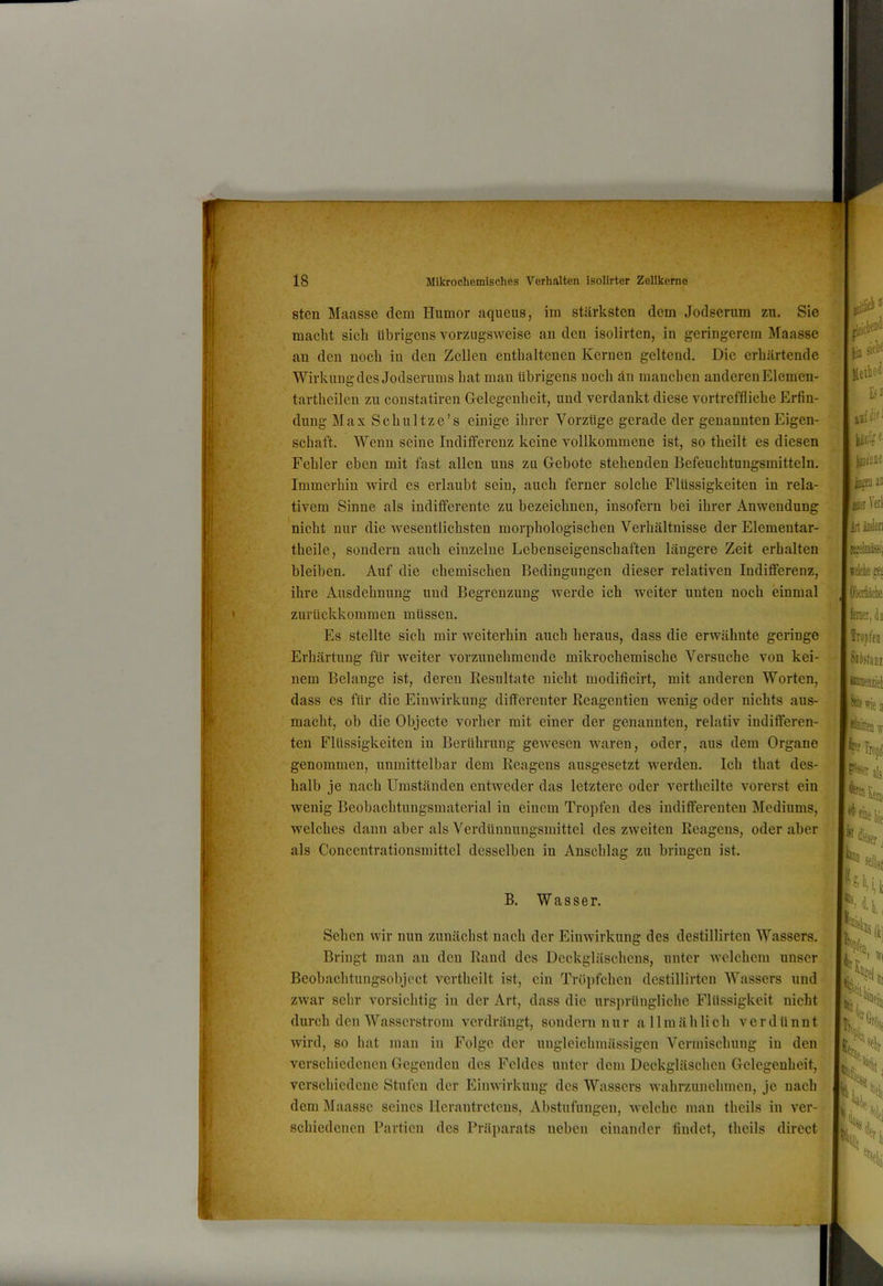sten Maasse dem Humor aqueus, im stärksten dem Jodserum zu. Sie macht sich übrigens vorzugsweise an den isolirten, in geringerem Maasse an den noch in den Zellen enthaltenen Kernen geltend. Die erhärtende Wirkung des Jodserums hat man übrigens noch än manchen anderen Elemen- tartheilen zu constatiren Gelegenheit, und verdankt diese vortreffliche Erfin- dung Max Schnitze’s einige ihrer Vorzüge gerade der genannten Eigen- schaft. Wenn seine Indilferenz keine vollkommene ist, so theilt es diesen Fehler eben mit fast allen uns zu Gebote stehenden Befeuchtungsmitteln. Immerhin wird es erlaubt sein, auch ferner solche Flüssigkeiten in rela- tivem Sinne als indifferente zu bezeichnen, insofern bei ihrer Anwendung nicht nur die wesentlichsten morphologischen Verhältnisse der Elementar- theile, sondern auch einzelne Lebenseigenschaften längere Zeit erhalten bleiben. Auf die chemischen Bedingungen dieser relativen Indifferenz, ihre Ausdehnung und Begrenzung werde ich weiter unten noch einmal zurückkommen müssen. Es stellte sich mir weiterhin auch heraus, dass die erwähnte geringe Erhärtung für weiter vorzunehmende mikrochemische Versuche von kei- nem Belange ist, deren Resultate nicht modificirt, mit anderen Worten, dass es für die Einwirkung differenter Reagentien wenig oder nichts aus- macht, ob die Objecte vorher mit einer der genannten, relativ indifferen- ten Flüssigkeiten in Berührung gewesen waren, oder, aus dem Organe genommen, unmittelbar dem Reagens ausgesetzt werden. Ich that des- halb je nach Umständen entweder das letztere oder vertheilte vorerst ein wenig Beobachtungsmaterial in einem Tropfen des indifferenten Mediums, welches dann aber als Verdünnungsmittel des zweiten Reagens, oder aber als Concentrationsmittel desselben in Anschlag zu bringen ist. B. Wasser. Sehen wir nun zunächst nach der Einwirkung des destillirten Wassers. ’ Bringt man an den Rand des Deckgläschens, unter welchem unser Beobachtungsobject vertheilt ist, ein Tröpfchen destillirten Wassers und zwar sehr vorsichtig in der Art, dass die ursprüngliche Flüssigkeit nicht durch den Wasserstrom verdrängt, sondern nur a llmählich verdünnt wird, so hat man in Folge der uugleichmässigen Vermischung in den verschiedenen Gegenden des Feldes unter dem Deckgläschen Gelegenheit, verschiedene Stufen der Einwirkung des Wassers wahrzunehmen, je nach dem IMaassc seines llcrantrctens, Abstufungen, welche man theils in ver- schiedenen Partien des Präparats neben einander findet, theils direct