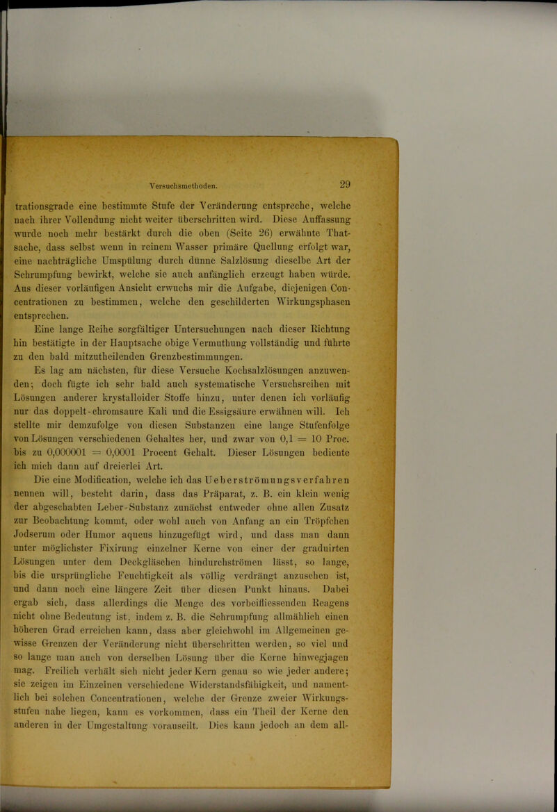 ¥ trationsgrade eine bestimmte Stufe der Veränderung entspreche, welche nach ihrer Vollendung nicht weiter überschritten wird. Diese Auffassung wurde noch mehr bestärkt durch die oben (Seite 26) erwähnte That- sache, dass selbst wenn in reinem Wasser primäre Quellung erfolgt war, eine nachträgliche Umspülung durch dünne Salzlösung dieselbe Art der Schrumpfung bewirkt, welche sie auch anfänglich erzeugt haben würde. Aus dieser vorläufigen Ansicht erwuchs mir die Aufgabe, diejenigen Con- centrationen zu bestimmen, welche den geschilderten Wirkungsphasen entsprechen. Eine lange Reihe sorgfältiger Untersuchungen nach dieser Richtung hin bestätigte in der Hauptsache obige Vermutbung vollständig und führte zu den bald mitzutheilenden Grenzbestimmungen. Es lag am nächsten, für diese Versuche Kochsalzlösungen anzuwen- den 5 doch fügte ich sehr bald auch systematische Versuchsreihen mit Lösungen anderer krystalloider Stoffe hinzu, unter denen ich vorläufig nur das doppelt - chromsaure Kali und die Essigsäure erwähnen will. Ich stellte mir demzufolge von diesen Substanzen eine lange Stufenfolge von Lösungen verschiedenen Gehaltes her, und zwar von 0,1 = 10 Proc. bis zu 0,000001 = 0,0001 Procent Gehalt. Dieser Lösungen bediente ich mich dann auf dreierlei Art. Die eine Modification, welche ich das Ueberströmungsverfahren nennen will, besteht darin, dass das Präparat, z. B. ein klein wenig der abgeschabten Leber-Substanz zunächst entweder ohne allen Zusatz zur Beobachtung kommt, oder wohl auch von Anfang an ein Tröpfchen Jodserum oder Humor aqueus hinzugefügt wird, und dass man dann unter möglichster Fixirung einzelner Kerne von einer der graduirten Lösungen unter dem Deckgläschen hindurchströmen lässt, so lange, bis die ursprüngliche Feuchtigkeit als völlig verdrängt anzusehen ist, und dann noch eine längere Zeit über diesen Punkt hinaus. Dabei ergab sich, dass allerdings die Menge des vorbeifliessenden Reagens nicht ohne Bedeutung ist. indem z. B. die Schrumpfung allmählich einen höheren Grad erreichen kann, dass aber gleichwohl im Allgemeinen ge- wisse Grenzen der Veränderung nicht überschritten werden, so viel und BO lange man auch von derselben Lösung über die Kerne hinwegjagen mag. Freilich verhält sich nicht jeder Kern genau so wie jeder andere; sie zeigen im Einzelnen verschiedene Widerstandsfähigkeit, und nament- lich bei solchen Concentrationen, welche der Grenze zweier Wirkungs- stufen nahe liegen, kann es Vorkommen, dass ein Theil der Kerne den anderen in der Umgestaltung vorauseilt. Dies kann jedoch an dem all-