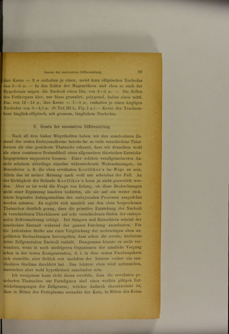 ihre Kerne = 9 /t enthalten je einen, meist kurz elliptischen Kucleolus von 5—6 fl. — ln den Zellen der Magenröhren und eben so aueh der Hypodermis zeigen die Nucleoli einen Dm. von 4 — 5 ,u. — Die Zellen des F'ettkörpers klar, nur blass granulirt, polygonal, haben einen mittl. Dm. von 12 — 14 .n, ihre Kerne — 7—8 /t, enthalten je einen kugligen Nucleolus von 3—4,5 fi. (S. Taf. IIIA, Fig. 1 a.) — Kerne der Tracheen- haut läuglicb-elliptisch, mit grossem, länglichem Nucleolus. C. Gesetz der successiven Differenzirung. Nach all dem bisher Mitgetbeilteu haben wir den enucleolären Zu- stand der ersten Embryonalkerne bereits für so viele verschiedene Thier- formon als eine gesicherte Thatsacbe erkannt, dass wir denselben wohl als einen constanten Bestandtheil eines allgemeinen thierischen Entvvicke- lungsgesetzes supponiren können. Einer solchen verallgemeinerten An- sicht scheinen allerdings einzelne widerstrebende Wahrnehmungen, im Besonderen z. B. die oben erwähnten Koelliker’s im Wege zu sein. Allein das ist meiner Meinung nach wohl nur scheinbar der Fall. An der Richtigkeit der Befunde Koelliker’s kann ja nicht gezweifclt wer- den. Aber es ist wohl die Frage von Belang, ob diese Beobachtungen nicht einer Ergänzung insofern bedürfen, als sie auf ein weiter rück- wärts liegendes Anfangsstadium des embryonalen Processes ausgedehnt werden müssten. Es ergiebt sich nämlich aus den oben besprochenen Thatsachen deutlich genug, dass die primitive Entstehung der Nucleoli iu verschiedenen Thierklassen auf sehr verschiedenen Stufen der embryo- nalen Zellvermehrung erfolgt. Bei Säugern und Batrachiern scheint der enucleoläre Zustand während der ganzen Furchung anzudauern. Für die Articulaten dürfte aus einer Vergleichung der mehrseitigen oben an- geführten Beobachtungen hervorgeheu, dass schon die zweite, höchstens dritte Zellgeneration Nucleoli enthält. Demgemäss könnte es nicht ver- wundern, Avenn in noch niedrigeren Organismen der nämliche Vorgang schon in der ersten Kerngeneration, d. i. in dem ersten Furchungskern sich einstellte, aber freilich erst nachdem der letztere vorher ein enu- cleoläres Stadium durchlebt hat. Das letztere eben Avird aufzusuchen, inzAvischen aber Avohl hypothetisch annehmbar sein. Ich Avenigstens kann nicht daran zweifeln, dass die erAvähnten ge- sicherten Thatsachen nur Paradigmen sind eines Aveithin gütigen Ent- Avickelungsganges der Zellgenese, Avelcher dadurch charaktcrisirt ist, dass in Mitten des Protoplasma sccundär der Kern, iu Mitten des Kerns