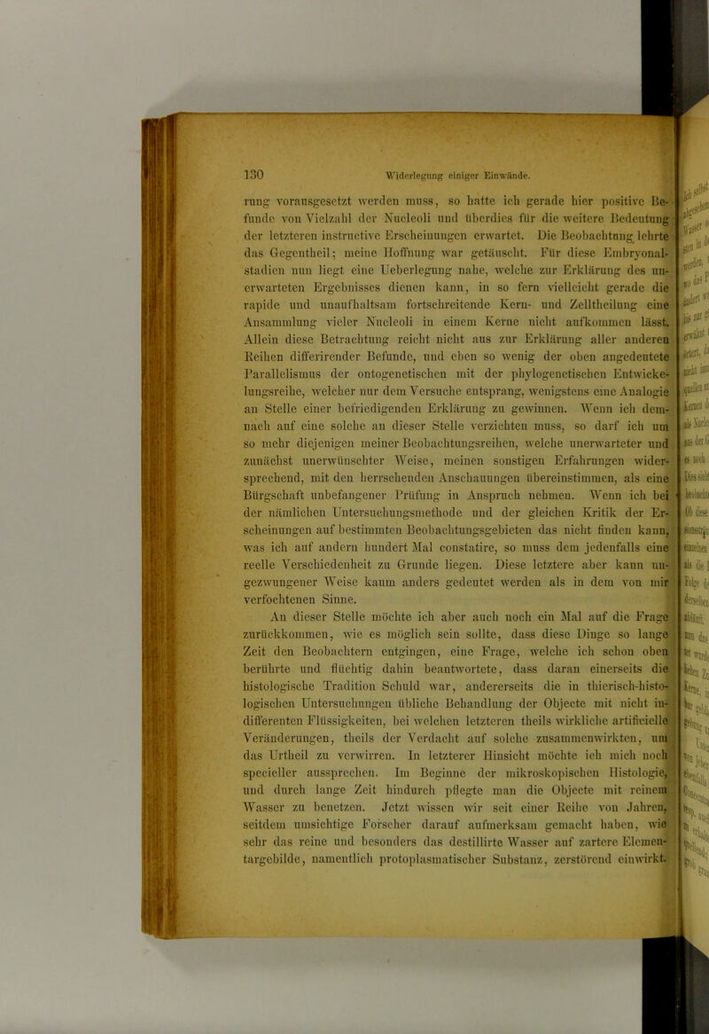 Zv- . V If ^ 2 130 Widerlegung einiger Einviinde. ning voransgesctzt werden muss, so hatte ich gerade hier positive jjijZiii! fände Amn Vielzahl der Niicleoli und überdies für die Aveitere Bedeutung der letzteren instructive Erscheinungen erAvartet. Die Beobachtung^ lehrte das Gegeutheil; meine Hoffnung Avar getäuscht. Für diese Embryonal- stadien nun liegt eine Ueberlegung nahe, Avelche zur Erklärung des un- erwarteten Ergebnisses dienen kann, in so fern Auelleicht gerade die rapide und unaufhaltsam fortschreitende Kern- und Zelltheilung eine Ansammlung AÜeler Nucleoli in einem Kerne nicht aufkommen lässt. Allein diese Betrachtung reicht nicht aus zur Erklärung aller anderen Reihen differirender Befunde, und eben so Avenig der oben angedeutete| ^ Parallelismus der ontogenetischen mit der phylogenetischen EntAvicke-H lungsreihe, welcher nur dem Versuche entsprang, wenigstens eine Analogie an Stelle einer befriedigenden Erklärung zu geAvinnen. Wenn ich dem- nach auf eine solche an dieser Stelle A^erzichten muss, so darf ich um so mehr diejenigen meiner Beobachtungsreihen, welche unerAvarteter und zunächst unerAvüuschter Weise, meinen sonstigen Erfahrungen wider- sprechend, mit den herrschenden Anschauungen übereinstimmen, als eine Bürgschaft unbefangener Prüfung in Anspruch nehmen. Wenn ich bei der nämlichen Untersuchungsmethode und der gleichen Kritik der Er- scheinungen auf bestimmten Beobachtungsgebieten das nicht finden kann, was ich auf andern hundert Mal constatire, so muss dem jedenfalls eine reelle Verschiedenheit zu Grunde liegen. Diese letztere aber kann nn- gezAAmngener Weise kaum anders gedeutet werden als in dem Amn mir verfochtenen Sinne. j An dieser Stelle möchte ich aber auch noch ein Älal auf die Frage I 1 zurückkommen, wie es möglich sein sollte, dass diese Dinge so lange Zeit den Beobachtern entgingen, eine Frage, welche ich schon oben berührte und flüchtig dahin beantAvortete, dass daran einerseits die histologische Tradition Schuld war, andererseits die in thierisch-histo^. logischen Untersuchungen übliche Behandlung der Objecte mit nicht in- differenten Flüssigkeiten, bei Avelchen letzteren theils Avirkliche artificielle Veränderungen, theils der Verdacht auf solche zusammenAvirkten, um das Urtheil zu A^erwirren. In letzterer Hinsicht möchte ich mich noch { specieller aussprechen. Im Beginne der mikroskopischen Histologie, und durch lange Zeit hindurch pflegte man die Objecte mit reinem Wasser zu benetzen. Jetzt Avissen wir seit einer Reihe Amn Jahren,. seitdem umsichtige Forscher darauf aufmerksam gemacht haben, AA-ie’- sehr das reine und besonders das destillirte Wasser auf zartere Elemen- * targebilde, namentlich protoplasmatischer Substanz, zerstörend einAA'irkt. jii Xotlei der G es Doeii 1 Dissietil Olflksf [jioasirjiii ttzelM *L< die 1 fol»e de feltien ibliüft. das towarde litten Zj ^etif JtblUj I h