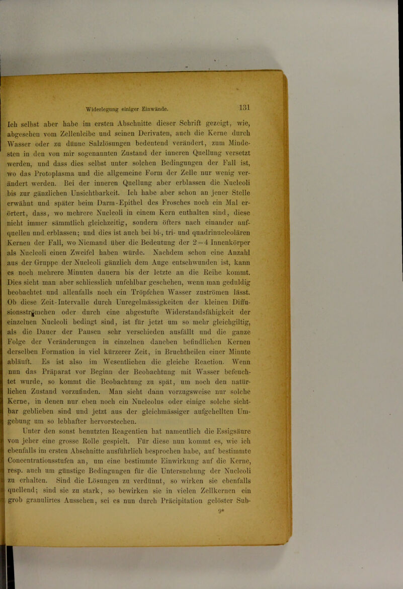 Ich selbst aber habe im ersten Abschnitte dieser Schrift gezeigt, wie, abgesehen vom Zellenleibe und seinen Derivaten, auch die Kerne durch Wasser oder zu dünne Salzlösungen bedeutend verändert, zum Minde- sten in den von mir sogenannten Zustand der inneren Quellung versetzt werden, und dass dies selbst unter solchen Bedingungen der Fall ist, wo das Protoplasma und die allgemeine Form der Zelle nur wenig ver- ändert werden. Bei der inneren Quellung aber erblassen die Nueleoli bis zur gänzlichen Unsichtbarkeit. Ich habe aber schon an jener Stelle erwähnt und später beim Darm-Epithel des Frosches noch ein Mal er- örtert, dass, wo mehrere Nueleoli in einem Kern enthalten sind, diese nicht immer sämmtlich gleichzeitig, sondern öfters nach einander auf- quellen und erblassen; und dies ist auch bei bi-, tri- und quadrinucleolären Kernen der Fall, wo Niemand über die Bedeutung der 2— 4 Innenkörper als Nueleoli einen Zweifel haben würde. Nachdem schon eine Anzahl aus der Grruppe der Nueleoli gänzlich dem Auge entschwunden ist, kann es noch mehrere Minuten dauern bis der letzte au die Keihe kommt. Dies sieht man aber schliesslich unfehlbar geschehen, wenn man geduldig beobachtet und allenfalls noch ein Tröpfchen Wasser Zuströmen lässt. Ob diese Zeit-Intervalle durch Unregelmässigkeiten der kleinen Diffu- sionsstrj^mchen oder durch eine abgestufte Widerstandsfähigkeit der einzelnen Nueleoli bedingt sind, ist für jetzt um so mehr gleichgiltig, als die Dauer der Pausen sehr verschieden ausfällt und die ganze Folge der Veränderungen in einzelnen daneben befindlichen Kernen i derselben Formation in viel kürzerer Zeit, in Bruchtheilen einer Minute abläuft. Es ist also im Wesentlichen die gleiche Reaction. Wenn nun das Präparat vor Beginn der Beobachtung mit AVasser befeuch- tet wurde, so kommt die Beobachtung zu spät, um noch den natür- lichen Zustand vorzufinden. Man sieht dann vorzugsweise nur solche Kerne, in denen nur eben noch ein Nucleolus oder einige solche sicht- bar geblieben sind und jetzt aus der gleichmässiger aufgehellten Um- *1 gebung um so lebhafter hervorstechen. y Unter den sonst benutzten Reagentien hat namentlich die Essigsäure von jeher eine grosse Rolle gespielt. Für diese nun kommt es, wie ich M ebenfalls im ersten Abschnitte ausführlich besprochen habe, auf bestimmte i Concentrationsstufen an, um eine bestimmte Einwirkung auf die Kerne, i resp. auch um günstige Bedingungen für die Untersuchung der Nueleoli E zu erhalten. Sind die Lösungen zu verdünnt, so wirken sie ebenfalls S quellend; sind sie zu stark, so bewirken sie in vielen Zellkernen ein U grob granulirtes Aussehen, sei es nun durch Präcipitation gelöster Sub- I 9*