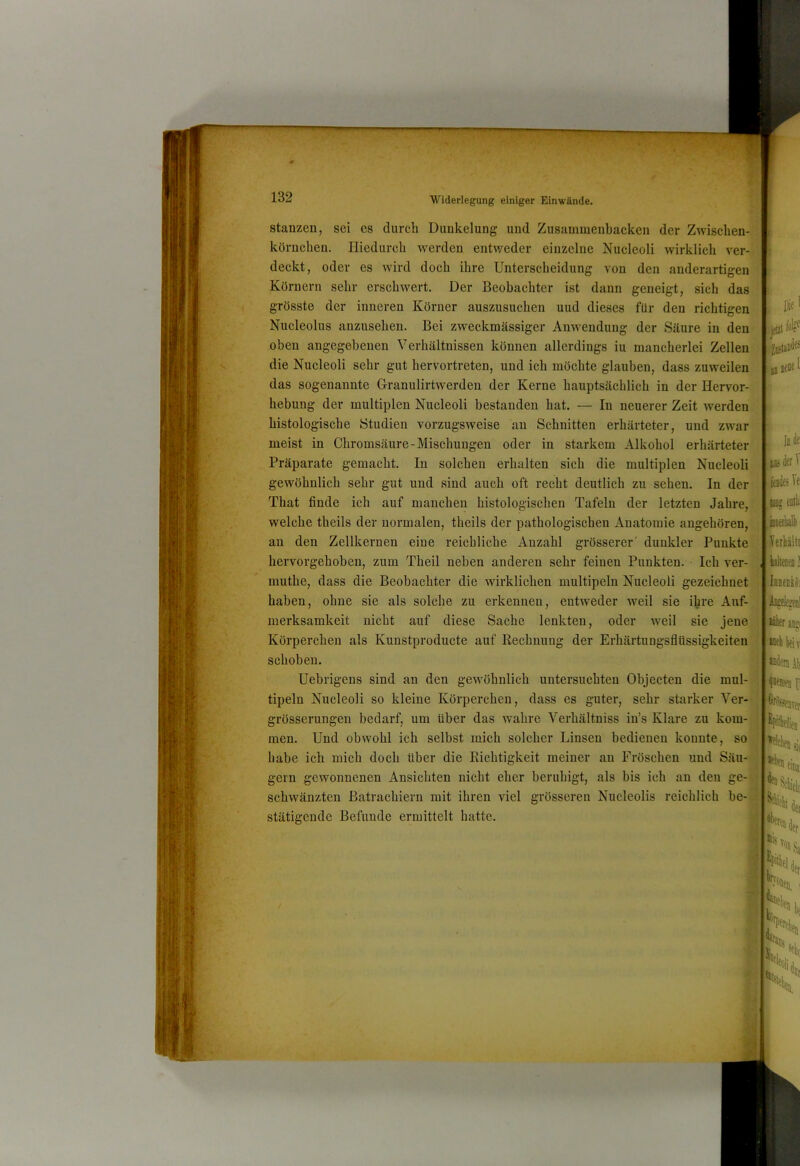 stanzen, sei cs durch Dunkelung und Zusammenbacken der Zwischen- körnclien. Hiedurch werden entweder einzelne Nucleoli wirklich ver- deckt, oder es wird doch ihre Unterscheidung von den anderartigen Körnern sehr erschwert. Der Beobachter ist dann geneigt, sich das grösste der inneren Körner auszusuchen uud dieses für den richtigen Nucleolus anzusehen. Bei zweckmässiger Anwendung der Säure in den oben angegebenen Verhältnissen können allerdings iu mancherlei Zellen die Nucleoli sehr gut hervortreten, und ich möchte glauben, dass zuweilen das sogenannte Granulirtwerden der Kerne hauptsächlich in der Hervor- hebung der multiplen Nucleoli bestanden hat. — In neuerer Zeit werden histologische Studien vorzugsweise au Schnitten erhärteter, und zwar meist in Chromsäure-Mischungen oder in starkem Alkohol erhärteter Präparate gemacht. In solchen erhalten sich die multiplen Nucleoli gewöhnlich sehr gut und sind auch oft recht deutlich zu sehen. In der That finde ich auf manchen histologischen Tafeln der letzten Jahre, welche theils der normalen, theils der pathologisehen Anatomie angehören, an den Zellkernen eine reichliche Anzahl grösserer' dunkler Punkte hervorgehobeu, zum Theil neben anderen sehr feinen Punkten. Ich ver- muthe, dass die Beobachter die wirklichen multipelu Nucleoli gezeichnet ' haben, ohne sie als solche zu erkennen, enUveder weil sie ihre Auf- ■! i! merksamkeit nicht auf diese Sache lenkten, oder weil sie jene Körperchen als Kunstproducte auf Rechnung der Erhärtungsflüssigkeiten schoben. Uebrigens sind an den gewöhnlich untersuchten Objecten die mul- tipeln Nucleoli so kleine Körperchen, dass es guter, sehr starker Ver- grösserungen bedarf, um über das wahre Verhältniss in’s Klare zu kom- ^ men. Und obwohl ich selbst mich solcher Linsen bedienen konnte, sok; habe ich mich doch über die Richtigkeit meiner an Fröschen und Säu-g gern gewonnenen Ansichten nicht eher beruhigt, als bis ich an den ge-® schwänzten Batrachiern mit ihren viel grösseren Nucleolis reichlich be-^ stätigcnde Befunde ermittelt hatte. « Die' jftil jD neue I . lode: r feiiiie! ,isieriiall) Verhält! iilta ] IbkbIöi Met’eiil itikt aii»i '«(■lilifiT. «dertAb ^Bemeii F ’%Drer 'Pithflif]] ■^elelieD •'»fiiii