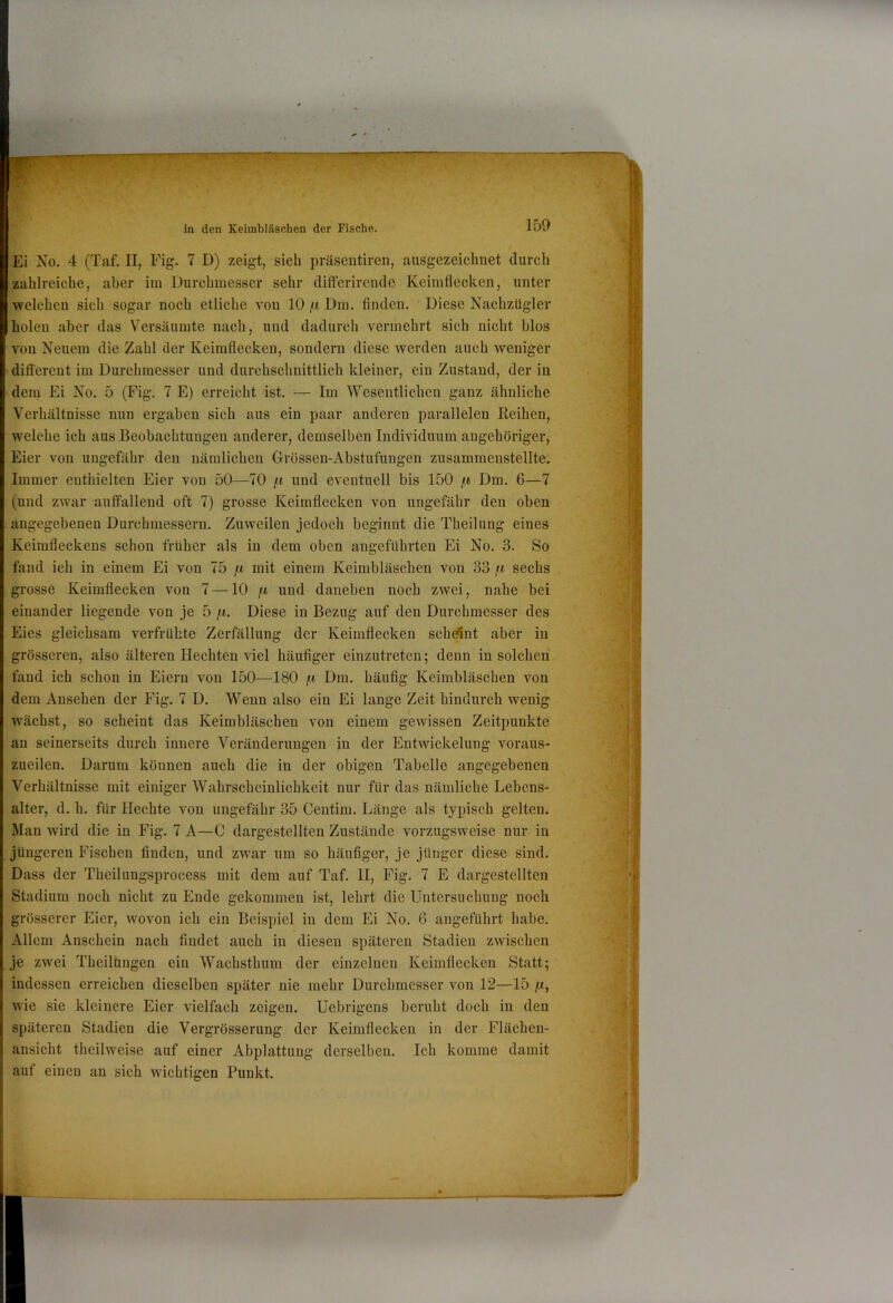 Ei No. 4 (Taf. II, Fig. 7 D) zeigt, sich präsentiren, ausgezeichnet durch zahlreiche, aber im Durchmesser sehr differirende Keimflecken, unter welchen sich sogar noch etliche von 10 /i Dm. Anden. Diese Nachzügler holen aber das Versäumte nach, und dadurch vermehrt sich nicht blos von Neuem die Zahl der Keimflecken, sondern diese werden auch weniger ' different im Durchmesser und durchschnittlich kleiner, ein Zustand, der in dem Ei No. 5 (Fig. 7 E) erreicht ist. — Im Wesentlichen ganz ähnliche Verhältnisse nun ergaben sich aus ein paar anderen parallelen Reihen, welche ich aus Beobachtungen anderer, demselben Individuum angehöriger, Eier von ungefähr den nämlichen Grössen-Abstufungen zusammenstellte. Immer enthielten Eier von 50—70 /t und eventuell bis 150 /it Dm. 6—7 (und zwar auffallend oft 7) grosse Keimflecken von ungefähr den oben angegebenen Durchmessern. Zuweilen jedoch beginnt die Theilung eines Keimfleckens schon früher als in dem oben angeführten Ei No. 3. So fand ich in einem Ei von 75 /ii mit einem Keimbläschen von 33 fi sechs grosse Keimflecken von 7—10 /t und daneben noch zwei, nahe bei einander liegende von je 5 /«. Diese in Bezug auf den Durchmesser des Eies gleichsam verfrühte Zerfällung der Keimflecken scheint aber in grösseren, also älteren Hechten viel häuflger einzutreteu; denn in solchen fand ich schon in Eiern von 150—180 Dm. häuflg Keimbläschen von dem Ansehen der Fig. 7 D. Wenn also ein Ei lauge Zeit hindurch wenig wächst, so scheint das Keimbläschen von einem gewissen Zeitpunkte an seinerseits durch innere Veränderungen in der Entwickelung voraus- zueilen. Darum können auch die in der obigen Tabelle angegebenen Verhältnisse mit einiger Wahrscheinlichkeit nur für das nämliche Lebens- alter, d. h. für Hechte von ungefähr 35 Centim. Länge als typisch gelten. Man wird die in Fig. 7 A—C dargestellten Zustände vorzugsweise nur in jüngeren Fischen finden, und zwar um so häufiger, je jünger diese sind. Dass der Theilungsprocess mit dem auf Taf. H, Fig. 7 E dargestellten Stadium noch nicht zu Ende gekommen ist, lehrt die Untersuchung noch grösserer Eier, wovon ich ein Beispiel in dem Ei No. 6 angeführt habe. Allem Anschein nach findet auch in diesen späteren Stadien zwischen je zwei Theilhugen ein Wachsthum der einzelnen Keimflecken Statt; indessen erreichen dieselben später nie mehr Durchmesser von 12—15 jii, wie sie kleinere Eier vielfach zeigen. Uebrigens beruht doch in den späteren Stadien die Vergrösserung der Keimflecken in der Fläehen- ansicht theilweise auf einer Abplattung derselben. Ich komme damit auf einen an sich wichtigen Punkt.