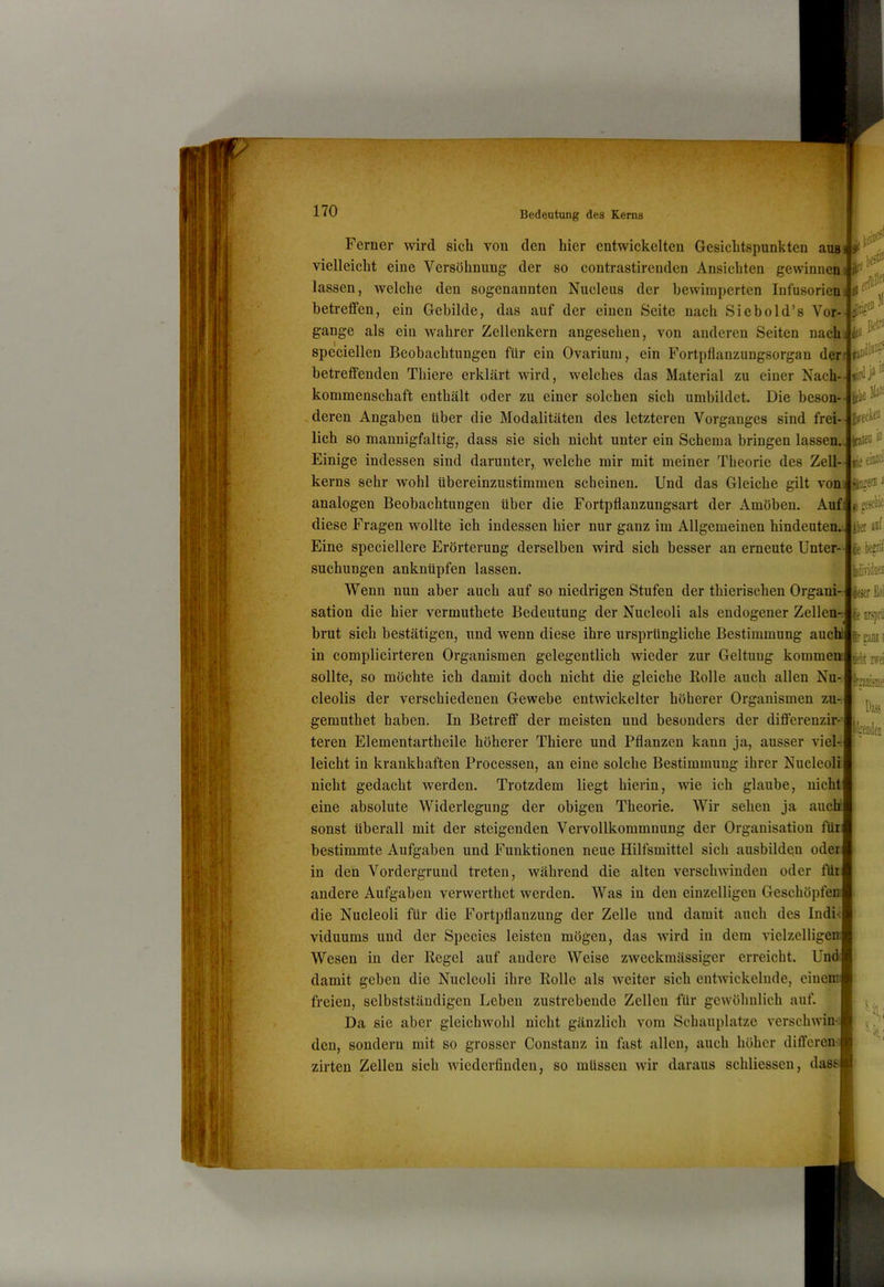 Ferner wird sich von den hier entwickelten Gesichtspunkten ausi vielleicht eine Versöhnung der so contrastirendcn Ansichten gewinnen lassen, welche den sogenannten Nucleus der bewimperten Infusorien i>- .rftllf betreffen, ein Gebilde, das auf der einen Seite nach Siebold’s Vor-J^Oc^^ V ^ j* ^ Ijffckcn lieeiuiö ängenia c läividüeii iejtr M gange als ein wahrer Zelleukern angesehen, von anderen Seiten nach, speciellen Beobachtungen für ein Ovarium, ein Fortpfianzungsorgan der; h' betreffenden Thiere erklärt wird, welches das Material zu einer Nach- kommenschaft enthält oder zu einer solchen sich umbildet. Die beson- . deren Angaben über die Modalitäten des letzteren Vorganges sind frei- lich so mannigfaltig, dass sie sich nicht unter ein Schema bringen lassen. Irateo Einige indessen sind darunter, welche mir mit meiner Theorie des Zell kerns sehr wohl übereinzustimmen scheinen. Und das Gleiche gilt von analogen Beobachtungen über die Fortpflanzungsart der Amöben. Auf diese Fragen wollte ich indessen hier nur ganz im Allgemeinen hindeuten Eine speciellere Erörterung derselben wird sich besser an erneute Unter- suchungen anknüpfen lassen. Wenn nun aber auch auf so niedrigen Stufen der thierischen Organi- sation die hier vermuthete Bedeutung der Nucleoli als endogener Zellen- brut sich bestätigen, und wenn diese ihre ursprüngliche Bestimmung auch fc in complicirteren Organismen gelegentlich wieder zur Geltung kommen sollte, so möchte ich damit doch nicht die gleiche Bolle auch allen Nu-, cleolis der verschiedenen Gewebe entwickelter höherer Organismen zu-, gemuthet haben. In Betreff der meisten und besonders der diflferenzir- teren Elementartheile höherer Thiere und Pflanzen kann ja, ausser viel-; leicht in krankhaften Processen, an eine solche Bestimmung ihrer Nucleolii nicht gedacht werden. Trotzdem liegt hierin, wie ich glaube, nicht eine absolute Widerlegung der obigen Theorie. Wir sehen ja aucli sonst überall mit der steigenden Vervollkommnung der Organisation für bestimmte Aufgaben und Funktionen neue Hilfsmittel sich ausbilden oder in den Vordergrund treten, während die alten verschwinden oder für andere Aufgaben verwerthet werden. Was in den einzelligen Geschöpfe: die Nucleoli für die Fortpflanzung der Zelle und damit auch des Indi-i viduums und der Species leisten mögen, das wird in dem vielzelligem ^m\ it zwei l^«Die Wesen in der Kegel auf andere Weise zweckmässiger erreicht. Und damit geben die Nucleoli ihre Rolle als weiter sich entwickelnde, eiueim freien, selbstständigen Leben zustrebeude Zellen für gewöhnlich auf. Da sie aber gleichwohl nicht gänzlich vom Schauplatze versclnvin- den, sondern mit so grosser Constanz in fast allen, auch höher diflferen- zirten Zellen sich wiederfiudeu, so müssen wir daraus schliessen, dass S.21,;
