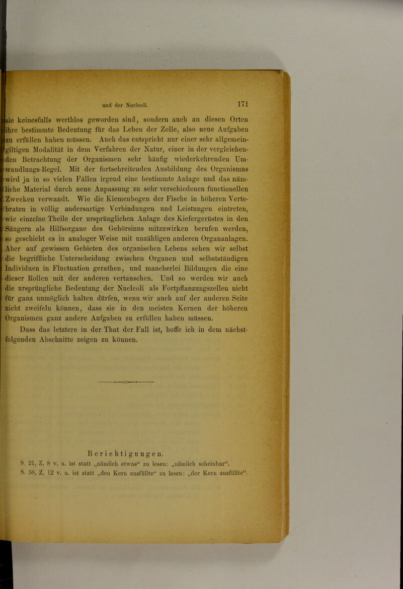 sie keinesfalls werthlos geworden sind, sondern auch an diesen Orten ihre bestimmte Bedeutung für das Leben der Zelle, also neue Aufgaben zu erfüllen haben müssen. Auch das entspricht nur einer sehr allgemein- gütigen Modalität in dem Verfahren der Natur, einer in der vergleichen- den Betrachtung der Organismen sehr häufig wiederkehrenden Uin- .wandlungs-Kegel. Mit der fortschreitenden Ausbildung des Organismus iwird ja in so vielen Fällen irgend eine bestimmte Anlage und das näm- liche Material durch neue Anpassung zu sehr verschiedenen functioneilen Zwecken verwandt. Wie die Kieinenbogen der Fische in höheren Verte- braten in völlig andersartige Verbindungen und Leistungen eintreten, ’wie einzelne Theile der ursprünglichen Anlage des Kiefergerüstes in den Säugern als Hilfsorgane des G-ehörsinns mitzuwirken berufen werden, so geschieht es in analoger Weise mit unzähligen anderen Organanlagen. Aber auf gewissen Gebieten des organischen Lebens sehen wir selbst • die begriffliche Unterscheidung zwischen Organen und selbstständigen Individuen in Fluctuation gerathen, und mancherlei Bildungen die eine dieser Rollen mit der anderen vertauschen. Und so werden wir auch die ursprüngliche Bedeutung der Nucleoli als Fortpflanzuugszellen nicht für ganz unmöglich halten dürfen, wenn wir auch auf der anderen Seite nicht zweifeln können, dass sie in den meisten Kernen der höheren Organismen ganz andere Aufgaben zu erfüllen haben müssen. Dass das letztere in der That der Fall ist, hotfe ich in dem nächst- folgenden Abschnitte zeigen zu können. Berichtigungen. S. 21, Z. 8 v. u. ist statt „nämlich etwas“ zu lesen: „nämlich scheinbar“. S. 58, Z. 12 v. u. ist statt „den Kern ansfUllte“ zu lesen: „der Kern ausflillte“.