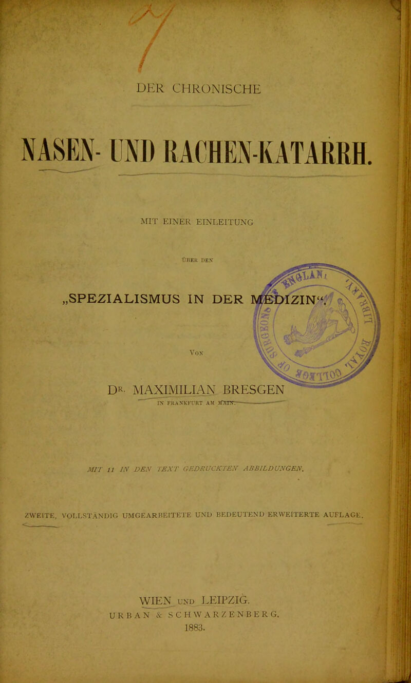 / ■ - DER CHRONISCHE NASEN- UND RACHEN-KATARRH. MIT EINER EINLEITUNG ÜBER DEN' „SPEZIALISMUS IN DER Von DR- MAXIMILIAN BRESGEN IN FRANKFURT AM MTPr.- MIT 11 TV DEN TEXT GEDRUCKTEN ABBILDUNGEN. ZWEITE, VOLLSTÄNDIG UMGEARBEITETE UND BEDEUTEND ERWEITERTE AUFLAGE. WIEN UND LEIPZIG. URBAN & SCHWARZENBERG 1883.